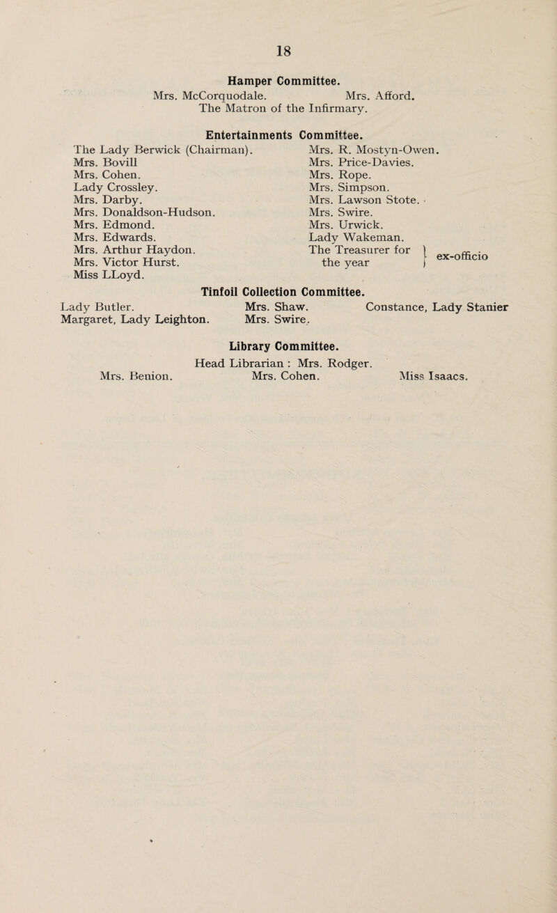 Hamper Committee. Mrs. McCorquodale. Mrs. Afford. The Matron of the Infirmary. Entertainments Committee. The Lady Berwick (Chairman). Mrs. Bovill Mrs. Cohen. Lady Crossley. Mrs. Darby. Mrs. Donaldson-Hudson. Mrs. Edmond. Mrs. Edwards. Mrs. Arthur Haydon. Mrs. Victor Hurst. Miss LLoyd. Tinfoil Collection Committee. Lady Butler. Mrs. Shaw. Constance, Lady Stanier Margaret, Lady Leighton. Mrs. Swire. Library Committee. Head Librarian : Mrs. Rodger. Mrs. Benion. Mrs. Cohen. Miss Isaacs. Mrs. R. Mostyn-Owen. Mrs. Price-Davies. Mrs. Rope. Mrs. Simpson. Mrs. Lawson Stote. • Mrs. Swire. Mrs. Urwick. Lady Wakeman. The Treasurer for the year ex-officio