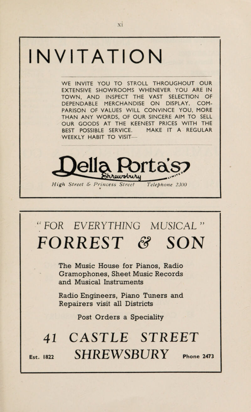 INVITATION WE INVITE YOU TO STROLL THROUGHOUT OUR EXTENSIVE SHOWROOMS WHENEVER YOU ARE IN TOWN, AND INSPECT THE VAST SELECTION OF DEPENDABLE MERCHANDISE ON DISPLAY. COM¬ PARISON OF VALUES WILL CONVINCE YOU, MORE THAN ANY WORDS, OF OUR SINCERE AIM TO SELL OUR GOODS AT THE KEENEST PRICES WITH THE BEST POSSIBLE SERVICE. MAKE IT A REGULAR WEEKLY HABIT TO VISIT— Xtella Port as? High Street & Princess Street Telephone 2300  FOR EVERYTHING MUSICAL FORREST & SON The Music House for Pianos, Radio Gramophones, Sheet Music Records and Musical Instruments Radio Engineers, Piano Tuners and Repairers visit all Districts Post Orders a Speciality 41 CASTLE STREET Est. 1822 SHREWSBURY Phone 2473