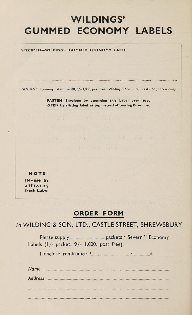 WILDINGS* GUMMED ECONOMY LABELS SPECIMEN—WILDINGS’ GUMMED ECONOMY LABEL “ SEVERN ” Economy Label, i/- 100, 9/- 1,000, post free. Wilding & Son., Ltd., Castle St., Shrewsbury. FASTEN Envelope by gumming this Label over top. OPEN by slitting label at top instead of tearing Envelope. NOTE Re - use by affixing fresh Label ORDER FORM To WILDING & SON, LTD., CASTLE STREET, SHREWSBURY Please supply.packets “Severn ” Economy Labels (I/- packet, 9/- 1,000, post free). I enclose remittance £.:.s.d. Name Address