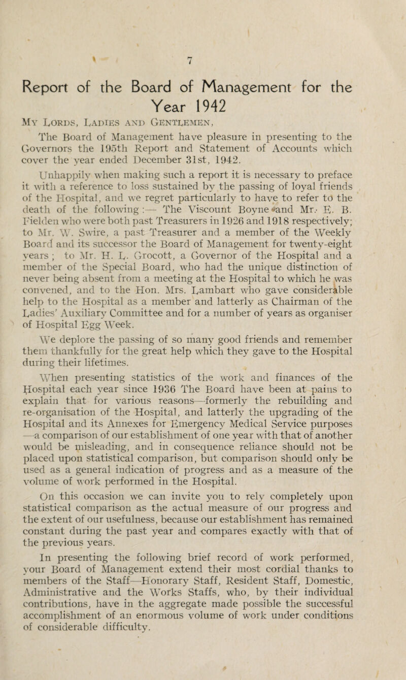 Report of the Board of Management for the Year 1942 My Lords, Ladies and Genteemen, The Board of Management have pleasure in presenting to the Governors the 195th Report and Statement of Accounts which cover the year ended December 31st, 1942. Unhappily when making such a report it is necessary to preface it with a reference to loss sustained by the passing of loyal friends of the Hospital, and we regret particularly to have to refer to the death of the following:— The Viscount Boyne«>and Mr.- E- B. Fielden who were both past Treasurers in 1926 and 1918 respectively; to Mr. W. Swire, a past Treasurer and a member of the Weekly Board and its successor the Board of Management for twenty-eight years ; to Mr. H. L- Grocott, a Governor of the Hospital and a member of the Special Board, who had the unique distinction of never being absent from a meeting at the Hospital to which he was convened, and to the Hon. Mrs. Lambart who gave considerable help to the Hospital as a member and latterly as Chairman of the Ladies’ Auxiliary Committee and for a number of years as organiser of Hospital Egg Week. We deplore the passing of so many good friends and remember them thankfully for the great help which they gave to the Hospital during their lifetimes. When presenting statistics of the work and finances of the Hospital each year since 1936 The Board have been at pains to explain that for various reasons—formerly the rebuilding and re-organisation of the Hospital, and latterly the upgrading of the Hospital and its Annexes for Emergency Medical Service purposes a comparison of our establishment of one year with that of another would be misleading, and in consequence reliance should not be placed upon statistical comparison, but comparison should only be used as a general indication of progress and as a measure of the volume of work performed in the Hospital. On this occasion we can invite you to rely completely upon statistical comparison as the actual measure of our progress and the extent of our usefulness, because our establishment has remained constant during the past year and compares exactly with that of the previous years. In presenting the following brief record of work performed, your Board of Management extend their most cordial thanks to members of the Staff—Honorary Staff, Resident Staff, Domestic, Administrative and the Works Staffs, who, by their individual contributions, have in the aggregate made possible the successful accomplishment of an enormous volume of work under conditions of considerable difficulty.