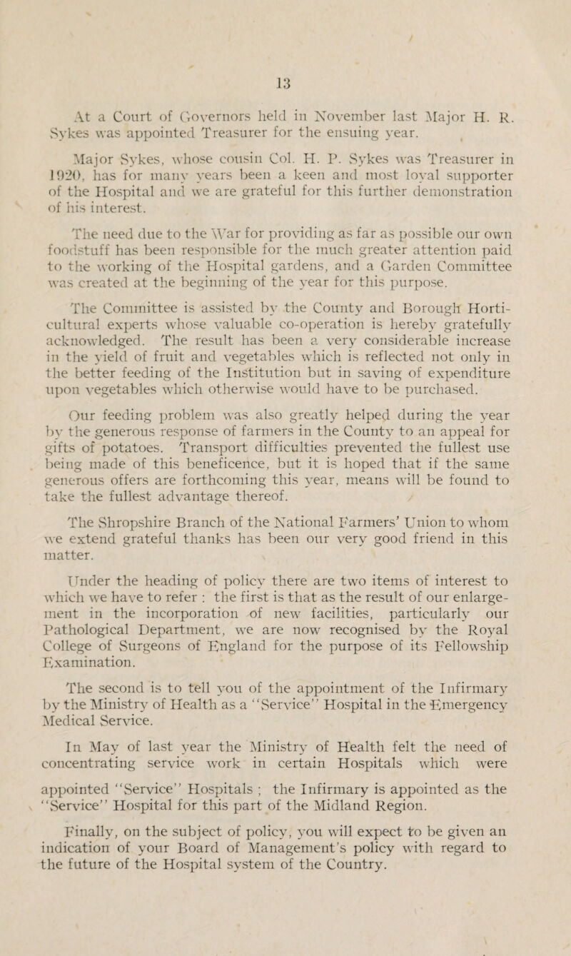 At a Court of Governors held in November last Major H. R. Sykes was appointed Treasurer for the ensuing year. Major Sykes, whose cousin Col. H. P. Sykes was Treasurer in 1920, has for many years been a keen and most loyal supporter of the Hospital and we are grateful for this further demonstration of his interest. The need due to the War for providing as far as possible our own foodstuff has been responsible for the much greater attention paid to the working of the Hospital gardens, and a Garden Committee was created at the beginning of the year for this purpose. The Committee is assisted by the County and Borough Horti¬ cultural experts whose valuable co-operation is hereby gratefully acknowledged. The result has been a very considerable increase in the yield of fruit and vegetables which is reflected not only in the better feeding of the Institution but in saving of expenditure upon vegetables which otherwise would have to be purchased. Our feeding problem was also greatly helped during the year by the generous response of farmers in the County to an appeal for gifts of potatoes. Transport difficulties prevented the fullest use being made of this beneficence, but it is hoped that if the same generous offers are forthcoming this year, means will be found to take the fullest advantage thereof. The vShropshire Branch of the National Farmers’ Union to whom we extend grateful thanks has been our very good friend in this matter. Under the heading of policy there are twro items of interest to which we have to refer : the first is that as the result of our enlarge¬ ment in the incorporation of new facilities, particularly our Pathological Department, we are now recognised by the Royal College of Surgeons of England for the purpose of its Fellowship Examination. The second is to tell you of the appointment of the Infirmary by the Ministry of Health as a Service” Hospital in the Emergency Medical Service. In May of last year the Ministry of Health felt the need of concentrating service work in certain Hospitals which were appointed Service” Hospitals ; the Infirmary is appointed as the Service” Hospital for this part of the Midland Region. Finally, on the subject of policy, you will expect to be given an indication of your Board of Management’s policy with regard to the future of the Hospital system of the Country.