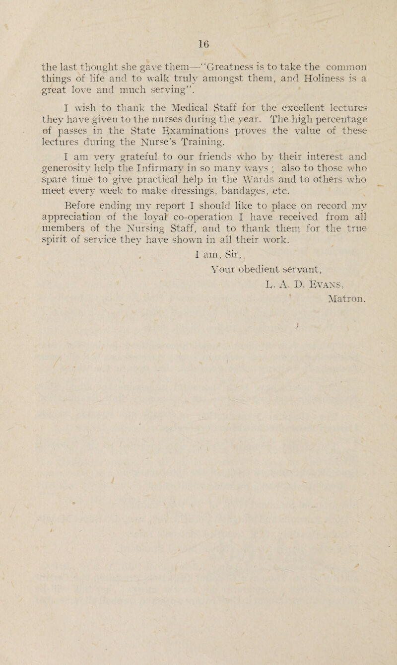 the last thought she gave them—-“Greatness is to take the common tilings of life and to walk truly amongst them, and Holiness is a great love and much serving”. I wish to thank the Medical Staff for the excellent lectures they have given to the nurses during the year. The high percentage of passes in the State Examinations proves the value of these lectures during the Nurse’s Training. I am very grateful to our friends who by their interest and generosity help the Infirmary in so many ways ; also to those who spare time to give practical help in the Wards and to others who meet every week to make dressings, bandages, etc. Before ending my report I should like to place on record my appreciation -of the 103ml co-operation I have received from all members of the Nursing Staff, and to thank them for the true spirit of service the}T have shown in all their work. I am, Sir, Your obedient servant, L. A. D. Evans, Matron. )