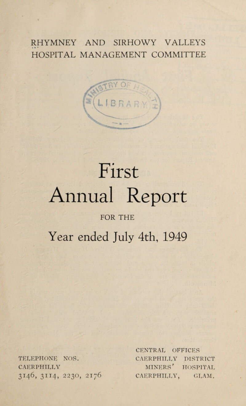 RHYMNEY AND SIRHOWY VALLEYS • » * HOSPITAL MANAGEMENT COMMITTEE First Annual Report FOR THE Year ended July 4th, 1949 TELEPHONE NOS. CAERPHILLY 3t46> 3it4> 2230, 2176 CENTRAL OFFICES CAERPHILLY DISTRICT miners' HOSPITAL CAERPHILLY, GLAM.