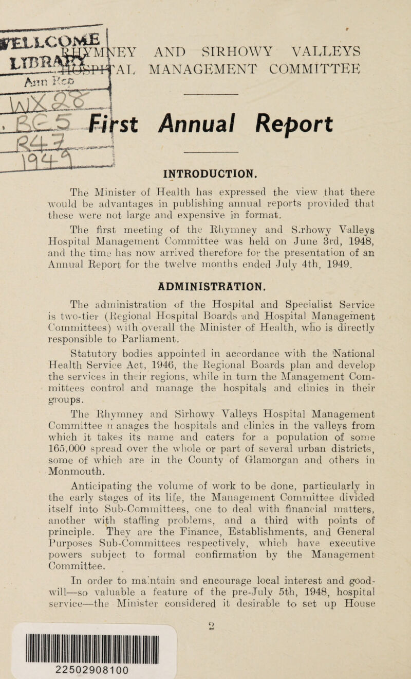 MANAGEMENT COMMITTEE Annual Report INTRODUCTION. The Minister of Health lias expressed the view that there would be advantages in publishing annual reports provided that these were not large and expensive in format. The first meeting of the Rhymney and Sirhowy Valleys Hospital Management Committee was held on June 3rd, 1948, and the time has now arrived therefore for the presentation of an Annual Report for the twelve months ended July 4th, 1949. ADMINISTRATION. The administration of the Hospital and Specialist Service is two-tier (Regional Hospital Boards and Hospital Management Committees) with overall the Minister of Health, who is directly responsible to Parliament. Statutory bodies appointed in accordance with the 'National Health Service Act, 1946, the Regional Boards plan and develop the services in their regions, while in turn the Management Com- mittees control and manage the hospitals and clinics in their groups. The Rhymney and Sirhowy Valleys Hospital Management Committee n anages the hospitals and clinics in the valleys from which it takes its name and caters for a population of some 165,000 spread over the whole or part of several urban districts, some of which are in the County of Glamorgan and others in Monmouth. Anticipating the volume of work to be done, particularly in the early stages of its life, the Management Committee divided itself into Sub-Committees, one to deal with financial matters, another with staffing problems, and a third with points of principle. They are the Finance, Establishments, and General Purposes Sub-Committees respectively, which have executive powers subject to formal confirmation by the Management Committee. In order to maintain -and encourage local interest and good¬ will—so valuable a feature of the pre-July 5th, 1948, hospital service—the Minister considered it desirable to set up House o 22502908100