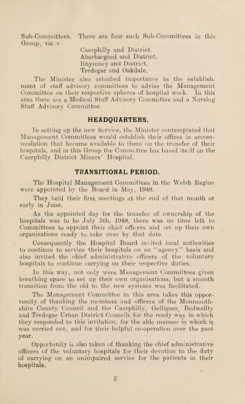 Group, viz. Caerphilly and District. Aberbargoed and District. Rhymney and District. Tredegar and Oakdale. The Minister also attached importance to the establish¬ ment of staff advisory committees to advise the Management Committee on their respective spheres of hospital work. In this area there aie a Medical Staff Advisory Committee and a Nursing Staff Advisory Committee. HEADQUARTERS. In setting up the new Service, the Minister contemplated that Management Committees would establish their offices in accom¬ modation that became available to them on the transfer of their hospitals, and in this Group the Committee has based itself on the Caerphilly District Miners’ Hospital. TRANSITIONAL PERIOD. The Hospital Management Committees in the Welsh Region were appointed by the Board in May, 1948. They held their first meetings at the end of that month or early in June. As the appointed day for the transfer of ownership of the hospitals was to be July 5th, 1948, there was no time left to Committees to appoint their chief officers and set up their own organisations ready to take over by that date. Consequently the Hospital Board inxited local authorities to continue to service their hospitals on an “agency” basis and also invited the chief administrative officers of the voluntary hospitals to continue carrying on their respective duties. In this wTay, not only were Management Committees given breathing space to set up their own organisations, but a smooth transition from the old to the new systems was facilitated. The Management Committee in this area takes this oppor¬ tunity of thanking the members and officers of the Monmouth¬ shire County Council and the Caerphilly, Gelligaer, Bedwellty and Tredegar Urban District Councils for the ready way in which they responded to this invitation, for the able manner in which it was carried out, and for their helpful co-operation over the past year. Opportunity is also taken of thanking the chief administrative officers of the voluntary hospitals for their devotion to the duty of carrying on an unimpaired service for the patients in their hospitals.