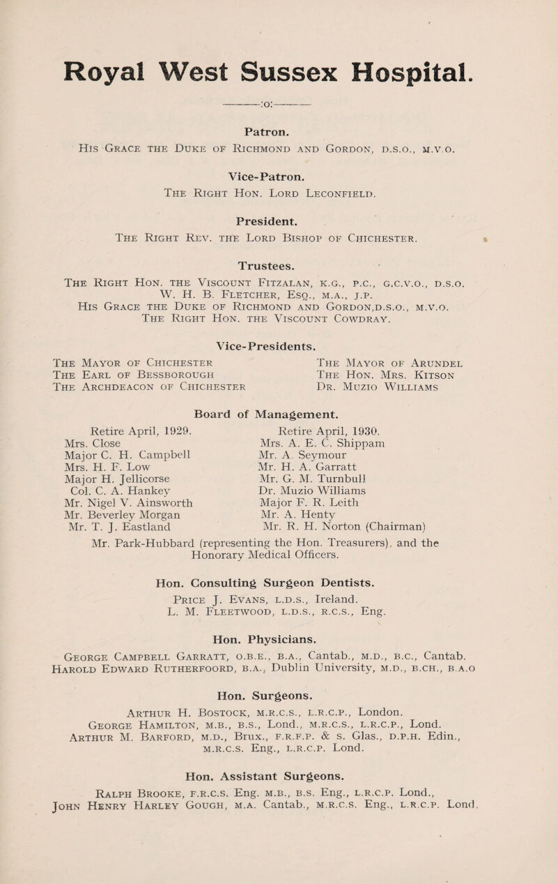 Royal West Sussex Hospital. Patron. His Grace the Duke of Richmond and Gordon, d.s.o., m.v.o. Vice-Patron. The Right Hon. Lord Leconfield. President. The Right Rev. the Lord Bishop of Chichester. Trustees. The Right Hon. the Viscount Fitzalan, k.g., p.c., g.c.v.o., d.s.o. W. IT. B. Fletcher, Esq., m.a., j.p. His Grace the Duke of Richmond and Gordon,d.s.o., m.v.o. The Right Hon. the Viscount Cowdray. Vice-Presidents. The Mayor of Chichester The Earl of Bessborough The Archdeacon of Chichester The Mayor of Arundel The Hon. Mrs. Kitson Dr. Muzio Williams Board of Management. Retire April, 1929. Mrs. Close Major C. H. Campbell Mrs. H. F. Low Major H. Jellicorse Col. C. A. Hankey Mr. Nigel V. Ainsworth Mr. Beverley Morgan Mr. T. J. Eastland Retire April, 1930. Mrs. A. E. C. Shippam Mr. A, Seymour Mr. H. A. Garratt Mr. G. M. Turnbull Dr. Muzio Williams Major F. R. Leith Mr. A. Henty Mr. R. H. Norton (Chairman) Mr. Park-Hubbard (representing the Hon. Treasurers) , and the Honorary Medical Officers. Hon. Consulting Surgeon Dentists. Price J. Evans, l.d.s., Ireland. L. M. Fleetwood, l.d.s., r.c.s., Eng. Hon. Physicians. George Campbell Garratt, o.b.e., b.a., Cantab., m.d., b.c., Cantab. Harold Edward Rutherfoord, b.a., Dublin University, m.d., b.ch., b.a.o Hon. Surgeons. Arthur H. Bostock, m.r.c.s., l.r.c.p., London. George Hamilton, m.b., b.s., Lond., m.r.c.s., l.r.c.p., Lond. Arthur M. Barford, m.d., Brux., f.r.f.p. & s. Glas., d.p.h. Edin., m.r.c.s. Eng., l.r.c.p. Lond. Hon. Assistant Surgeons. Ralph Brooke, f.r.c.s. Eng. m.b., b.s. Eng., l.r.c.p. Lond., John Henry Harley Gough, m,a. Cantab., m.r.c.s. Eng., l.r.c.p. Lond,