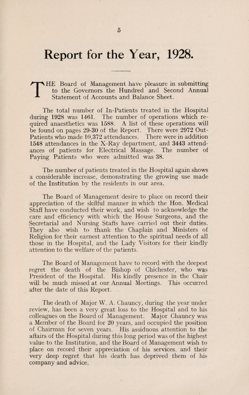 Report for the Year, 1928. THE Board of Management have pleasure in submitting to the Governors the Hundred and Second Annual Statement of Accounts and Balance Sheet. The total number of In-Patients treated in the Hospital during 1928 was 1461. The number of operations which re¬ quired anaesthetics was 1588. A list of these operations will be found on pages 29-30 of the Report. There were 2972 Out- Patients who made 10,372 attendances. There were in addition 1548 attendances in the X-Ray department, and 3443 attend¬ ances of patients for Electrical Massage. The number of Paying Patients who were admitted was 38. The number of patients treated in the Hospital again shows a considerable increase, demonstrating the growing use made of the Institution by the residents in our area. The Board of Management desire to place on record their appreciation of the skilful manner in which the Hon. Medical Staff have conducted their work, and wish to acknowledge the care and efficiency with which the House Surgeons, and the Secretarial and Nursing Staffs have carried out their duties. They also wish to thank the Chaplain and Ministers of Religion for their earnest attention to the spiritual needs of all those in the Hospital, and the Lady Visitors for their kindly attention to the welfare of the patients. The Board of Management have to record with the deepest regret the death of the Bishop of Chichester, who was President of the Hospital. His kindly presence in the Chair will be much missed at our Annual Meetings. This occurred after the date of this Report. The death of Major W. A. Chauncy, during the year under review, has been a very great loss to the Hospital and to his colleagues on the Board of Management. Major Chauncy was a Member of the Board for 20 years, and occupied the position of Chairman for seven years. His assiduous attention to the affairs of the Hospital during this long period was of the highest value to the Institution, and the Board of Management wish to place on record their appreciation of his services, and their very deep regret that his death has deprived them of his company and advice.