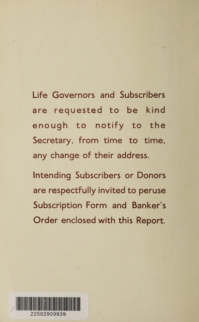 Life Governors and Subscribers are requested to be kind enough to notify to the Secretary, from time to time, any change of their address. Intending Subscribers or Donors are respectfully invited to peruse Subscription Form and Banker's Order enclosed with this Report. 22502909939