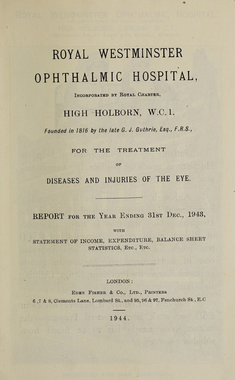 ROYAL WESTMINSTER OPHTHALMIC HOSPITAL, Incorporated by Royal Charter, HIGH HOLBQRN, W.C.l. Founded in 1816 by the late G. J. Guthrie, Esq., F.R.S., FOR THE TREATMENT OP DISEASES AND INJURIES OF THE EYE. REPORT for the Year Ending 31st Dec., 1943, WITH STATEMENT OF INCOME, EXPENDITURE, BALANCE SHEET STATISTICS, Etc., Etc. LONDON: Eden Fisher & Co., Ltd., Printers 6 ,7 & 8, Clements Lane, Lombard St., and 95,96 & 97, Fenchurch St , E.C 1944.