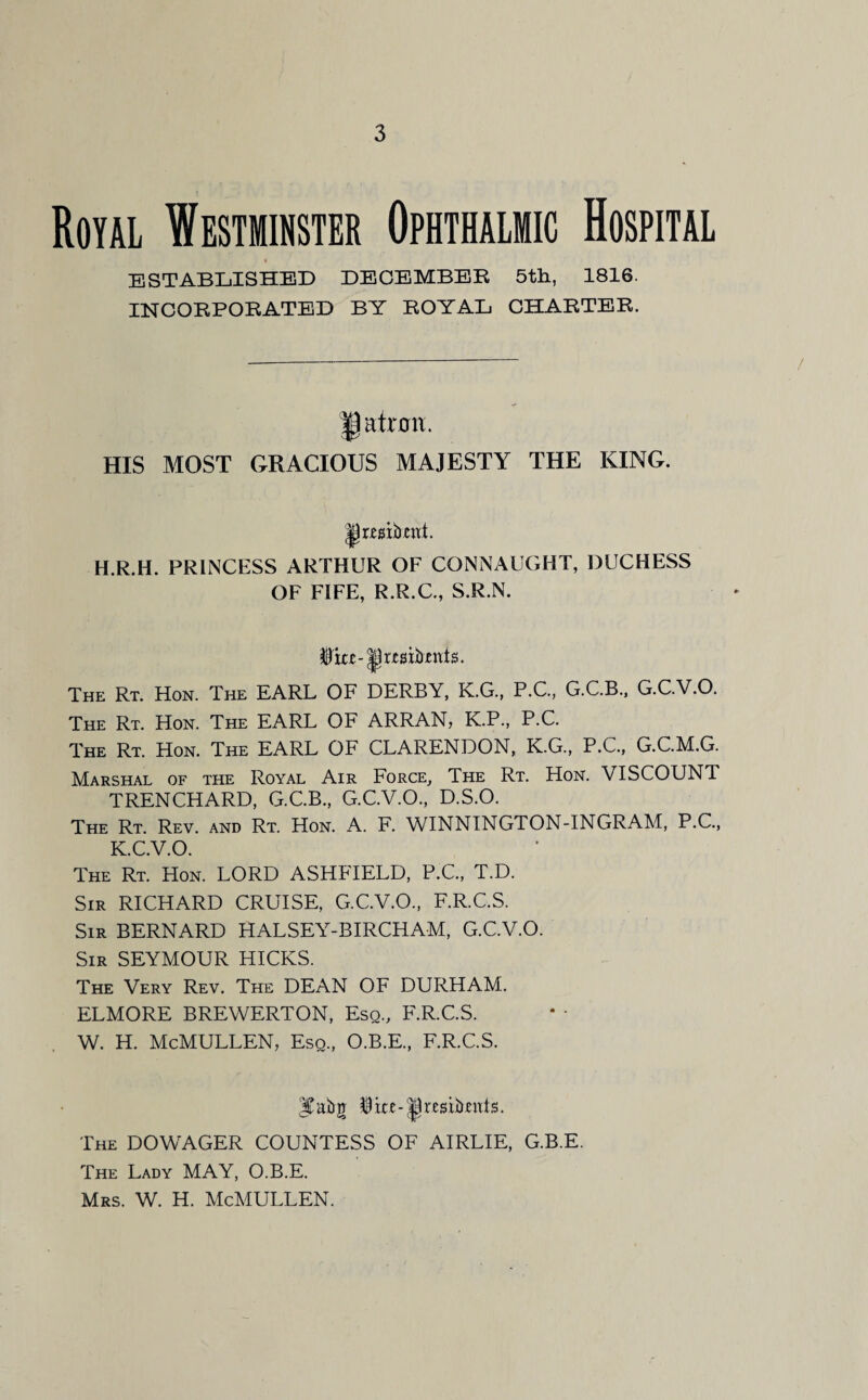 Royal Westminster Ophthalmic Hospital ESTABLISHED DECEMBER 5th, 1816. INCORPORATED BY ROYAL CHARTER. HIS MOST GRACIOUS MAJESTY THE KING. H.R.H. PRINCESS ARTHUR OF CONNAUGHT, DUCHESS OF FIFE, R.R.C., S.R.N. jjrwibmts. The Rt. Hon. The EARL OF DERBY, K.G., P.C., G.C.B., G.C.V.O. The Rt. Hon. The EARL OF ARRAN, K.P., P.C. The Rt. Hon. The EARL OF CLARENDON, K.G., P.C., G.C.M.G. Marshal of the Royal Air Force, The Rt. Hon. VISCOUNT TRENCHARD, G.C.B., G.C.V.O., D.S.O. The Rt. Rev. and Rt. Hon. A. F. WINNINGTON-INGRAM, P.C., K.C.V.O. The Rt. Hon. LORD ASHFIELD, P.C., T.D. Sir RICHARD CRUISE, G.C.V.O., F.R.C.S. Sir BERNARD HALSEY-BIRCHAM, G.C.V.O. Sir SEYMOUR HICKS. The Very Rev. The DEAN OF DURHAM. ELMORE BREWERTON, Esq., F.R.C.S. w. h. McMullen, esq, o.b.e, f.r.c.s. The DOWAGER COUNTESS OF AIRLIE, G.B.E. The Lady MAY, O.B.E. Mrs. W. H. McMULLEN.