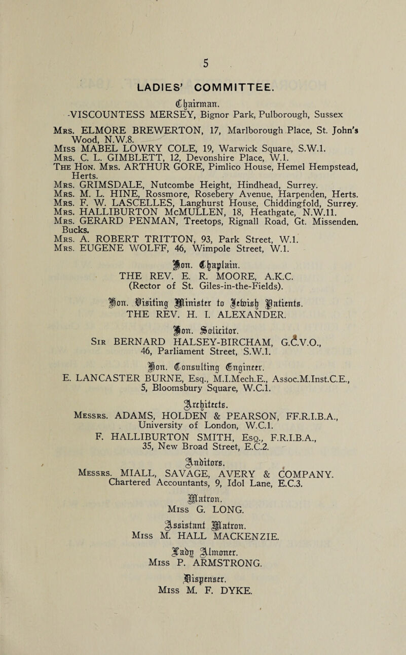 LADIES’ COMMITTEE. <£ljatrmaa. -VISCOUNTESS MERSEY, Bignor Park, Pulborough, Sussex Mrs. ELMORE BREWERTON, 17, Marlborough Place, St. John's Wood, N.W.8. Miss MABEL LOWRY COLE, 19, Warwick Square, S.W.l. Mrs. C. L. GIMBLETT, 12, Devonshire Place, W.l. The Hon. Mrs. ARTHUR GORE, Pimlico House, Hemel Hempstead, Herts. Mrs. GRIMSDALE, Nutcombe Height, Hindhead, Surrey. Mrs. M. L. HINE, Rossmore, Rosebery Avenue, Harpenden, Herts. Mrs. F. W. LASCELLES, Langhurst House, Chiddingfold, Surrey. Mrs. HALLIBURTON McMULLEN, 18, Heathgate, N.W.ll. Mrs. GERARD PENMAN, Treetops, Rignall Road, Gt. Missenden. Sucks* Mrs. A. ROBERT TRITTON, 93, Park Street, W.l. Mrs. EUGENE WOLFF, 46, Wimpole Street, W.l. pmx. Chaplain. THE REV. E. R. MOORE, A.K.C. (Rector of St. Giles-in-the-Fields). If mi. $mtittg Ulimster tg gatienfs. THE REV. H. I. ALEXANDER. / f)on. ^oiicilor. Sir BERNARD HALSEY-BIRCHAM, G.dv.O., 46, Parliament Street, S.W.l. ion. Coirsmlthtg <$ngwm\ E. LANCASTER BURNE, Esq., M.I.Mech.E., Assoc.M.Inst.C.E., 5, Bloomsbury Square, W.C.I. Messrs. ADAMS, HOLDEN & PEARSON, FF.R.I.B.A., University of London, W.C.l. F. HALLIBURTON SMITH, Esq., F.R.I.B.A., 35, New Broad Street, E.C.2. Jtibitors. Messrs. MIALL, SAVAGE, AVERY & COMPANY. Chartered Accountants, 9, Idol Lane, E.C.3. Utatnm. Miss G. LONG. ^ssistanf |$talnm. Miss M. HALL MACKENZIE. Jtabg gtlmoiur. Miss P. ARMSTRONG. Miss M. F. DYKE.