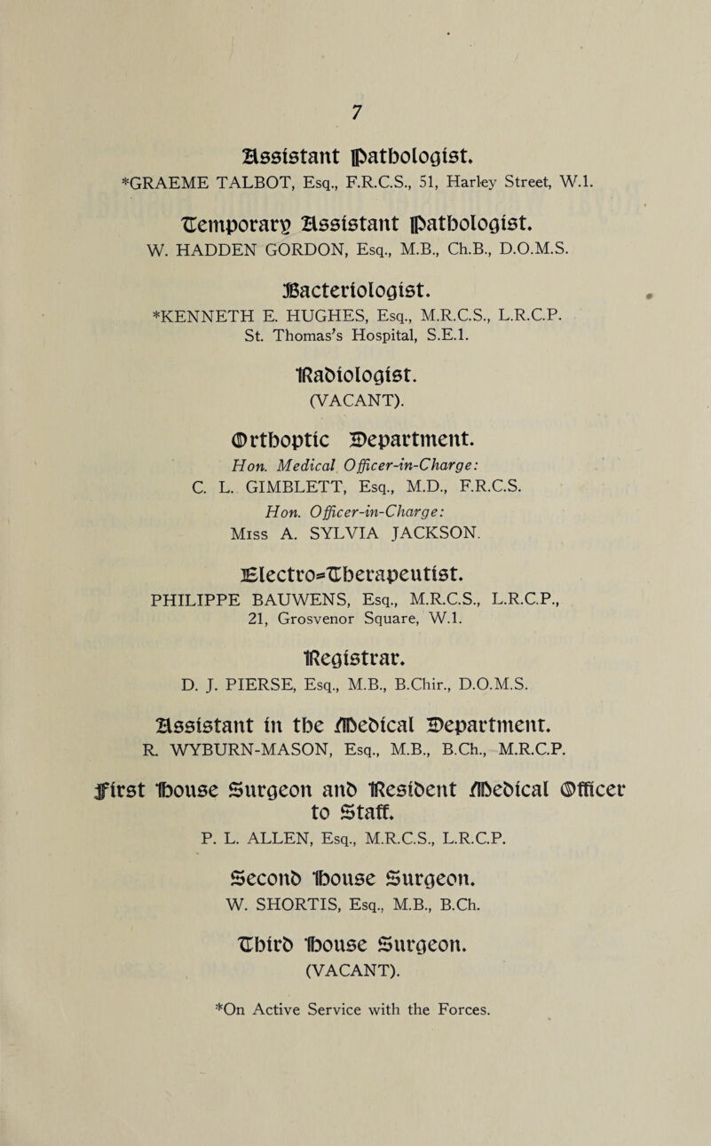 Bssistant pathologist *GRAEME TALBOT, Esq., F.R.C.S., 51, Harley Street, W.l. TTemporar^ Bssistant pathologist, W. HADDEN GORDON, Esq., M.B., Ch.B., D.O.M.S. Bacteriologist. *KENNETH E. HUGHES, Esq., M.R.C.S., L.R.C.P. St. Thomas’s Hospital, S.E.l. IRahiologist. (VACANT). 0 rthoptic department. Hon. Medical Officer-in-Charge: C. L. GIMBLETT, Esq., M.D., F.R.C.S. Hon. Officer-in-Charge: Miss A. SYLVIA JACKSON. Blectro^dherapeutist. PHILIPPE BAUWENS, Esq., M.R.C.S., L.R.C.P., 21, Grosvenor Square, W.l. IRegistrar. D. J. PIERSE, Esq., M.B., B.Chir., D.O.M.S. Bssistant in the /Ihehical department. R. WYBURN-MASON, Esq., M.B., B.Ch., M.R.C.P. jfirst Ihouse Surgeon anfc IResihent /Ihehical ©fficer to Staff. P. L. ALLEN, Esq., M.R.C.S., L.R.C.P. Seconh Ihouse Surgeon. W. SHORTIS, Esq, M.B., B.Ch. tlhirb Ihouse Surgeon. (VACANT).