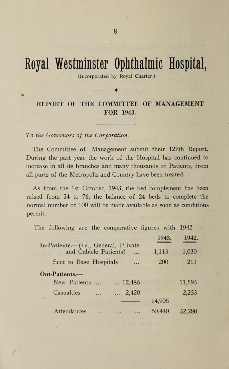 (Incorporated by Royal Charter.) -♦- REPORT OF THE COMMITTEE OF MANAGEMENT FOR 1943. To the Governors of the Corporation. The Committee of Management submit their 127th Report. During the past year the work of the Hospital has continued to increase in all its branches and many thousands of Patients, from all parts of the Metropolis and Country have been treated. As from the 1st October, 1943, the bed complement has been raised from 54 to 76, the balance of 24 beds to complete the normal number of 100 will be made available as soon as conditions permit. The following are the comparative figures with 1942 :— 1943. 1942. In-Patients.—(i.eGeneral, Private and Cubicle Patients) 1,113 1,030 Sent to Base Hospitals 200 211 Out-Patients.— New Patients ... ... 12,486 11,595 Casualties ... ... 2,420 14,906 2,253 Attendances 60,440 52,280