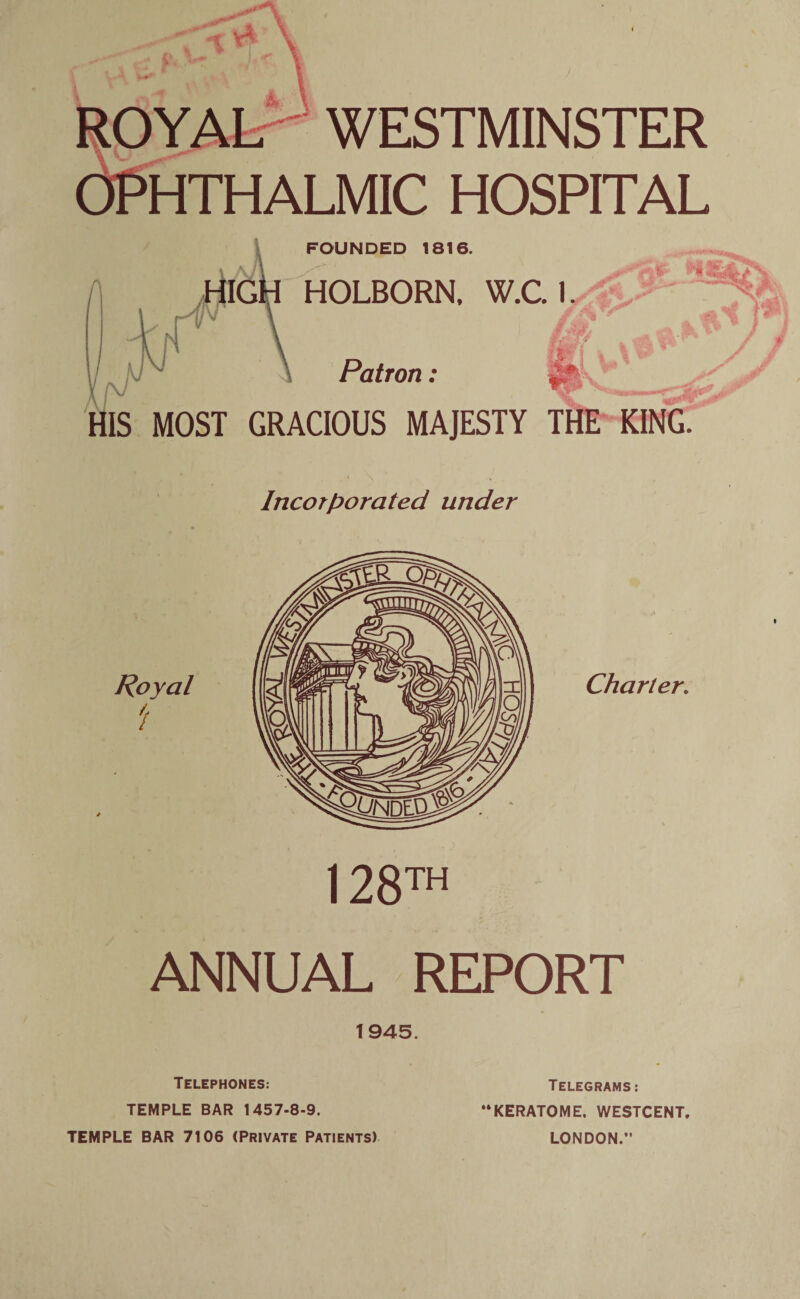 M 1 WESTMINSTER OPHTHALMIC HOSPITAL FOUNDED 1816. (V HIG^ HOLBORN. W.C. 1 fv Patron: HIS MOST GRACIOUS MAJESTY THE KING. Incorporated under Royal i Charter. 128™ ANNUAL REPORT 1945. Telephones: TEMPLE BAR 1457-8-9. TEMPLE BAR 7106 (Private Patients) Telegrams: “KERATOME. WESTCENT. LONDON.”