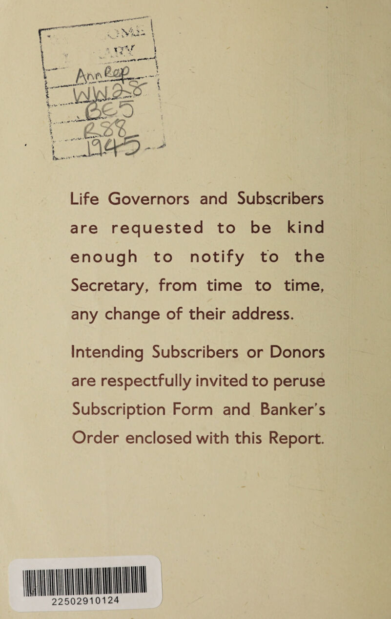 Life Governors and Subscribers are requested to be kind enough to notify to the Secretary, from time to time, any change of their address. Intending Subscribers or Donors are respectfully invited to peruse Subscription Form and Banker's Order enclosed with this Report.