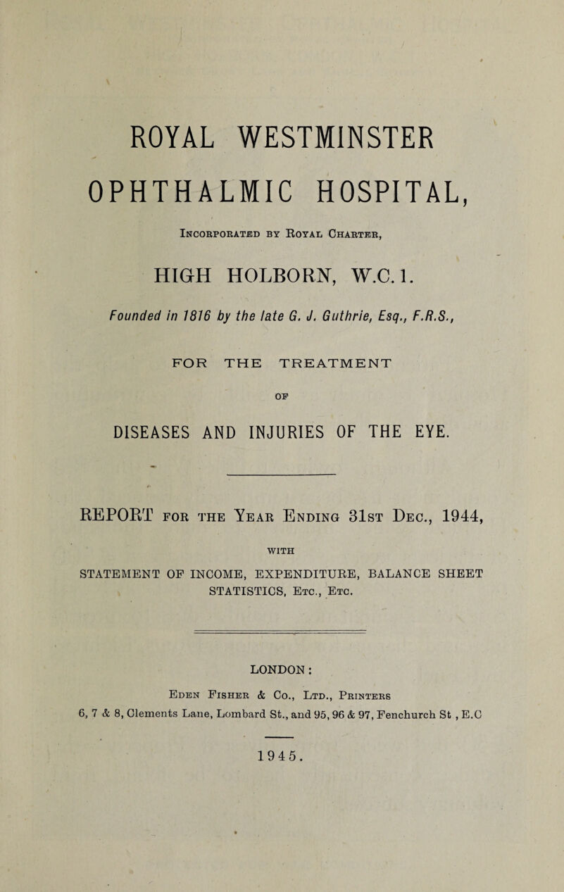 ROYAL WESTMINSTER OPHTHALMIC HOSPITAL, Incorporated by Royal Charter, HIGH HOLBORN, W.C.l. Founded in 1816 by the late G. J. Guthrie, Esq., F.R.S., FOR THE TREATMENT OP DISEASES AND INJURIES OF THE EYE. REPORT for the Year Ending 31st Dec., 1944, WITH STATEMENT OF INCOME, EXPENDITURE, BALANCE SHEET STATISTICS, Etc., Etc. LONDON: Eden Fisher & Co., Ltd., Printers 6, 7 & 8, Clements Lane, Lombard St., and 95, 96 & 97, Fenchurch St , E.C 1945.