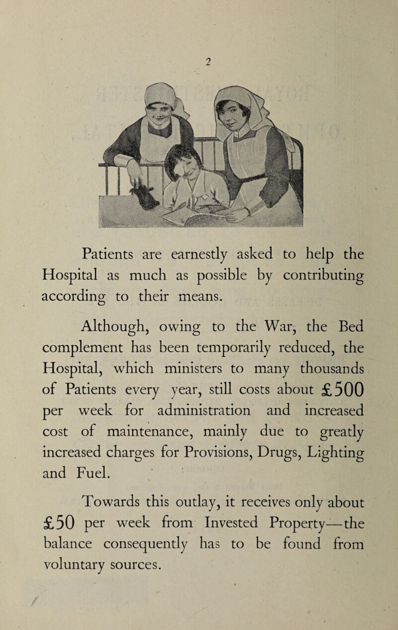 2 Patients are earnestly asked to help the Hospital as much as possible by contributing according to their means. Although, owing to the War, the Bed complement has been temporarily reduced, the Hospital, which ministers to many thousands of Patients every year, still costs about £500 per week for administration and increased cost of maintenance, mainly due to greatly increased charges for Provisions, Drugs, Lighting and Fuel. Towards this outlay, it receives only about £50 per week from Invested Property—the balance consequently has to be found from voluntary sources.