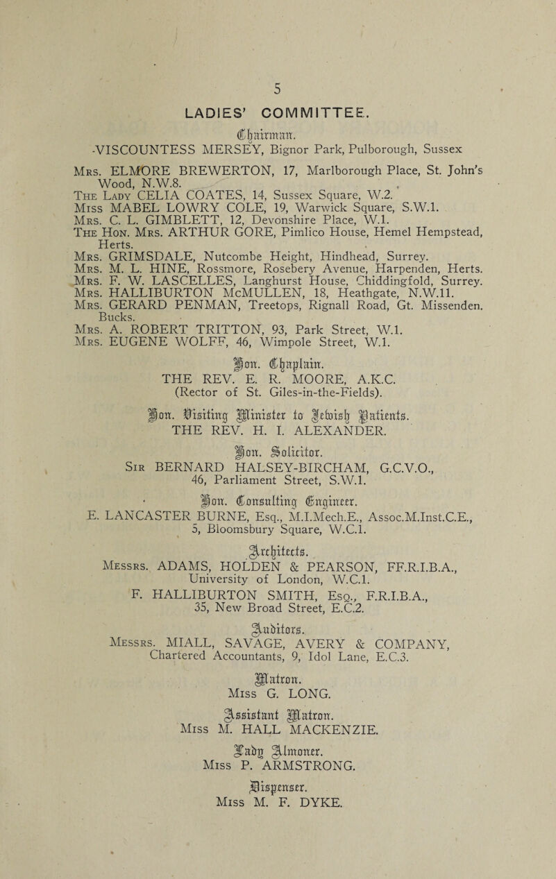 LADIES’ COMMITTEE. Chairman. -VISCOUNTESS MERSEY, Bignor Park, Pulborough, Sussex Mrs. ELMORE BREWERTON, 17, Marlborough Place, St. John’s Wood, N.W.8. , The Lady CELIA COATES, 14, Sussex Square, W.2. Miss MABEL LOWRY COLE, 19, Warwick Square, S.W.l. Mrs. C. L. GIMBLETT, 12, Devonshire Place, W.l. The Hon. Mrs. ARTHUR GORE, Pimlico House, Hemel Hempstead, Herts. Mrs. GRIMSDALE, Nutcombe Height, Hindhead, Surrey. Mrs. M. L. HINE, Rossmore, Rosebery Avenue, Harpenden, Herts. Mrs. F. W. LASCELLES, Langhurst House, Chiddingfold, Surrey. Mrs. HALLIBURTON McMULLEN, 18, Heathgate, N.W.ll. Mrs. GERARD PENMAN, Treetops, Rignall Road, Gt. Missenden. Bucks Mrs. A. ROBERT TRITTON, 93, Park Street, W.l. Mrs. EUGENE WOLFF, 46, Wimpole Street, W.l. Jem. Cjmptain. THE REV. E. R. MOORE, A.K.C. (Rector of St. Giles-in-the-Fields). Jon. Visiting Jltinisirr to gefobfj jjafwnts. THE REV. H. I. ALEXANDER. fiott. ^olixiior. Sir BERNARD HALSEY-BIRCHAM, G.C.V.O., 46, Parliament Street, S.W.l. Son. Consulting Cnginttr. E. LANCASTER BURNE, Esq., M.I.Mech.E., Assoc.M.Inst.C.E., 5, Bloomsbury Square, W.C.l. ^rtfriteds. Messrs. ADAMS, HOLDEN & PEARSON, FF.R.I.B.A., University of London, W.C.l. F. PIALLIBURTON SMITH, Esq., F.R.I.B.A., 35, New Broad Street, E.C.2. bit ors. Messrs. MIALL, SAVAGE, AVERY & COMPANY, Chartered Accountants, 9, Idol Lane, E.C.3. Utatron. Miss G. LONG. Assistant J$tafron. Miss M. HALL MACKENZIE. |Tahg Jimmttr. Miss P. ARMSTRONG. ^Bis^tnstr. Miss M. F. DYKE.