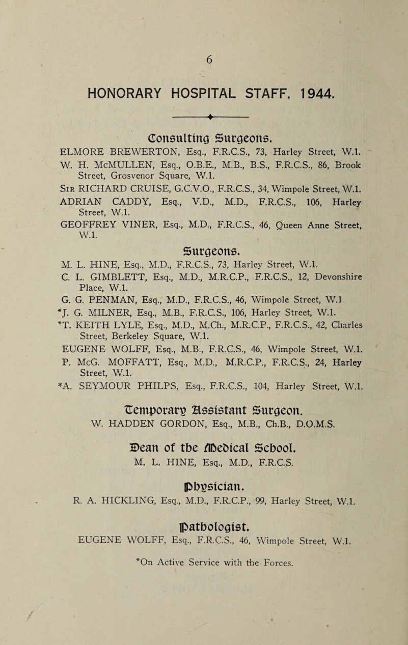 HONORARY HOSPITAL STAFF, 1944. -♦- Consulting Surgeons. ELMORE BREWERTON, Esq., F.R.C.S., 73, Harley Street, W.l. W. H. McMULLEN, Esq, O.B.E, M.B, B.S, F.R.C.S, 86, Brook Street, Grosvenor Square, W.L Sir RICHARD CRUISE, G.C.V.O, F.R.C.S, 34, Wimpole Street, W.l. ADRIAN CADDY, Esq, V.D, M.D, F.R.C.S, 106, Harley Street, W.l. GEOFFREY VINER, Esq, M.D, F.R.C.S, 46, Queen Anne Street, W.l. Surgeons. M. L. HINE, Esq, M.D, F.R.C.S, 73, Harley Street, W.l. C. L. GIMBLETT, Esq, M.D, M.R.C.P, F.R.C.S, 12, Devonshire Place, W.l. G. G. PENMAN, Esq, M.D, F.R.C.S, 46, Wimpole Street, W.l *J. G. MILNER, Esq, M.B, F.R.C.S, 106, Harley Street, W.l. *T. KEITH LYLE, Esq, M.D, M.Ch, M.R.C.P, F.R.C.S, 42, Charles Street, Berkeley Square, W.l. EUGENE WOLFF, Esq, M.B, F.R.C.S, 46, Wimpole Street, W.L P. McG. MOFFATT, Esq, M.D, M.R.C.P, F.R.C.S, 24, Harley Street, W.L *A. SEYMOUR PHILPS, Esq, F.R.C.S, 104, Harley Street, W.L Cemporarp Essistant Surgeon. W. HADDEN GORDON, Esq, M.B, Ch.B, D.O.M.S. H>ean of the /IDefctcal School. M. L. HINE, Esq, M.D, F.R.C.S. physician. R. A. HICKLING, Esq, M.D, F.R.C.P, 99, Harley Street, W.L pathologist. EUGENE WOLFF, Esq, F.R.C.S, 46, Wimpole Street, W.L