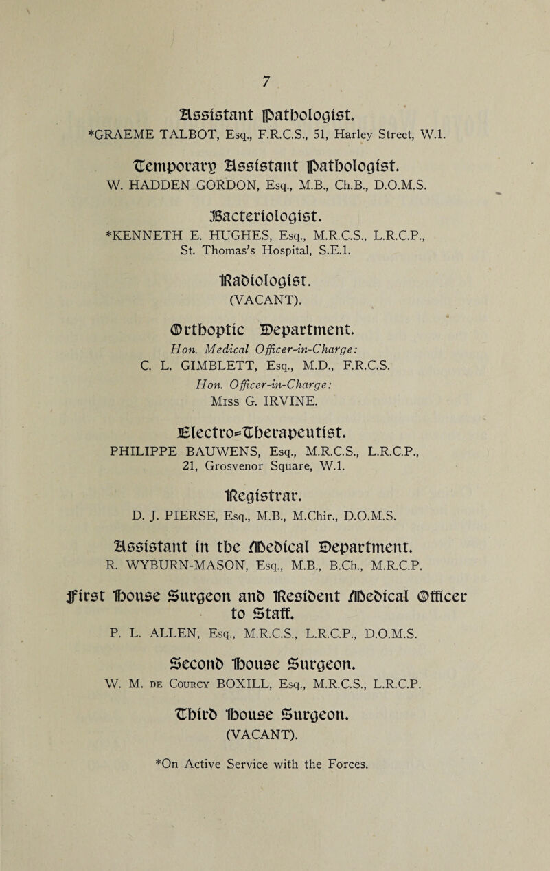 Hssistant pathologist* *GRAEME TALBOT, Esq., F.R.C.S., 51, Harley Street, W.l. TTemporarp Hssistant pathologist. W. HADDEN GORDON, Esq., M.B., Ch.B., D.O.M.S. Bacteriologist. ♦KENNETH E. HUGHES, Esq., M.R.C.S., L.R.C.P., St Thomas’s Hospital, S.E.l. IRaMologlst. (VACANT). <S> r thoptlc ^Department. Hon. Medical Officer-in-Charge: C. L. GIMBLETT, Esq., M.D., F.R.C.S. Hon. Officer-in-Charge: Miss G. IRVINE. lElectro^Uherapentlst. PHILIPPE BAUWENS, Esq., M.R.C.S., L.R.C.P., 21, Grosvenor Square, W.l. Registrar. D. J. PIERSE, Esq., M.B., M.Chir., D.O.M.S. Hssistant In the /Ihehlcal ^Department. R. WYBURN-MASON, Esq., M.B., B.Ch., M.R.C.P. jflrst Ihouse Surgeon anh IReslhent /Ibeblcal ©fflcer to Staff. P. L. ALLEN, Esq., M.R.C.S., L.R.C.P., D.O.M.S. Seconb Ibonse Surgeon. W. M. de Courcy BOXILL, Esq., M.R.C.S., L.R.C.P. Uhlrh Ibonse Surgeon. (VACANT).