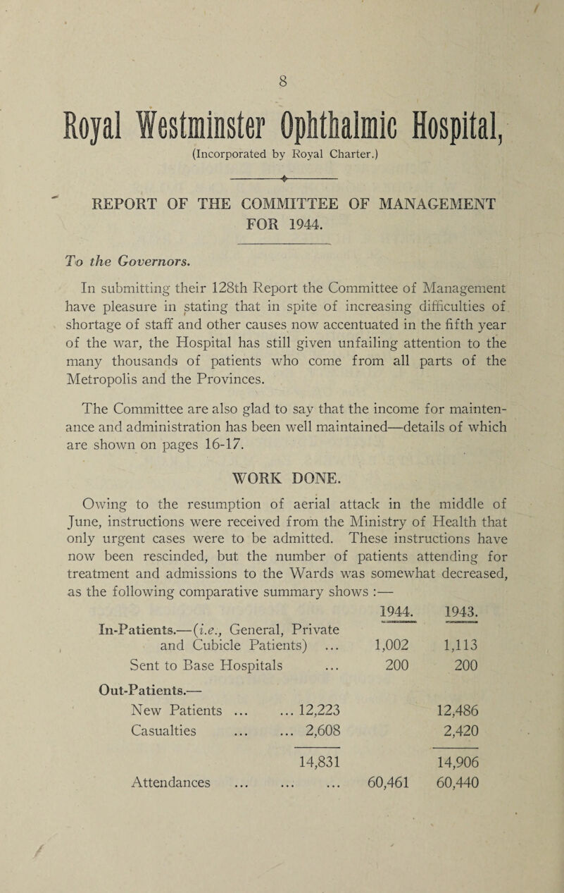 Royal Westminster Ophthalmic Hospital, (Incorporated by Royal Charter.) -4-- REPORT OF THE COMMITTEE OF MANAGEMENT FOR 1944. To the Governors. In submitting their 128th Report the Committee of Management have pleasure in stating that in spite of increasing difficulties of shortage of staff and other causes now accentuated in the fifth year of the war, the Hospital has still given unfailing attention to the many thousands of patients who come from all parts of the Metropolis and the Provinces. The Committee are also glad to say that the income for mainten¬ ance and administration has been well maintained—details of which are shown on pages 16-17. WORK DONE. Owing to the resumption of aerial attack in the middle of June, instructions were received from the Ministry of Health that only urgent cases were to be admitted. These instructions have now been rescinded, but the number of patients attending for treatment and admissions to the Wards was somewhat decreased, as the following comparative summary shows :— 1944. 1943. In-Patients.—(i.e:. General, Private and Cubicle Patients) 1,002 1,113 Sent to Base Hospitals 200 200 Out-Patients.— New Patients ... ... 12,223 12,486 Casualties ... ... 2,608 2,420 14,831 14,906 Attendances 60,461 60,440