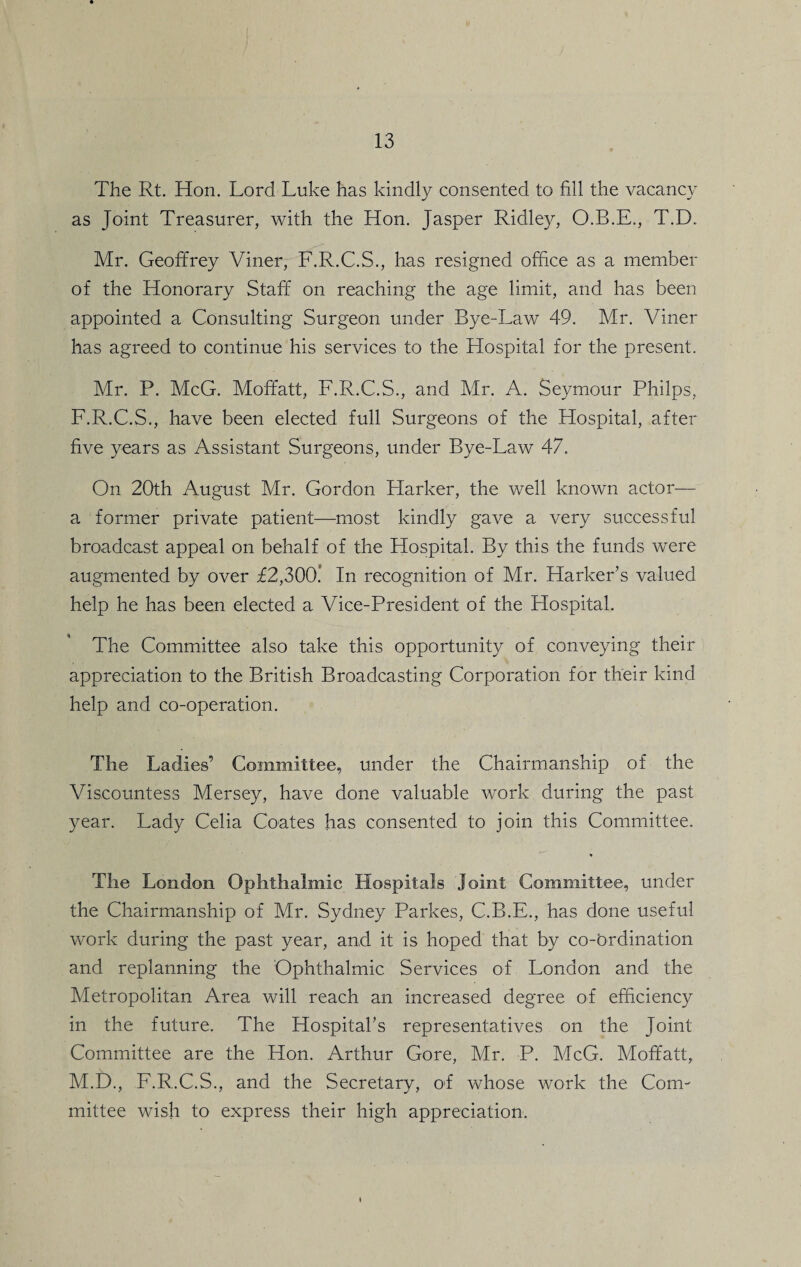 The Rt. Hon. Lord Luke has kindly consented to fill the vacancy as Joint Treasurer, with the Hon. Jasper Ridley, O.B.E., T.D. Mr. Geoffrey Viner, F.R.C.S., has resigned office as a member of the Honorary Staff on reaching the age limit, and has been appointed a Consulting Surgeon under Bye-Law 49. Mr. Viner has agreed to continue his services to the Hospital for the present. Mr. P. McG. Moffatt, F.R.C.S., and Mr. A. Seymour Pliilps, F.R.C.S., have been elected full Surgeons of the Hospital, after five years as Assistant Surgeons, under Bye-Law 47. On 20th August Mr. Gordon Harker, the well known actor— a former private patient—most kindly gave a very successful broadcast appeal on behalf of the Hospital. By this the funds were augmented by over £2,300* In recognition of Mr. Harker’s valued help he has been elected a Vice-President of the Hospital. The Committee also take this opportunity of conveying their appreciation to the British Broadcasting Corporation for their kind help and co-operation. The Ladies’ Committee, under the Chairmanship of the Viscountess Mersey, have done valuable work during the past year. Lady Celia Coates has consented to join this Committee. % The London Ophthalmic Hospitals Joint Committee, under the Chairmanship of Mr. Sydney Parkes, C.B.E., has done useful work during the past year, and it is hoped that by co-brdination and replanning the Ophthalmic Services of London and the Metropolitan Area will reach an increased degree of efficiency in the future. The Hospital’s representatives on the Joint Committee are the Hon. Arthur Gore, Mr. P. McG. Moffatt, M.D., F.R.C.S., and the Secretary, of whose work the Com¬ mittee wish to express their high appreciation.