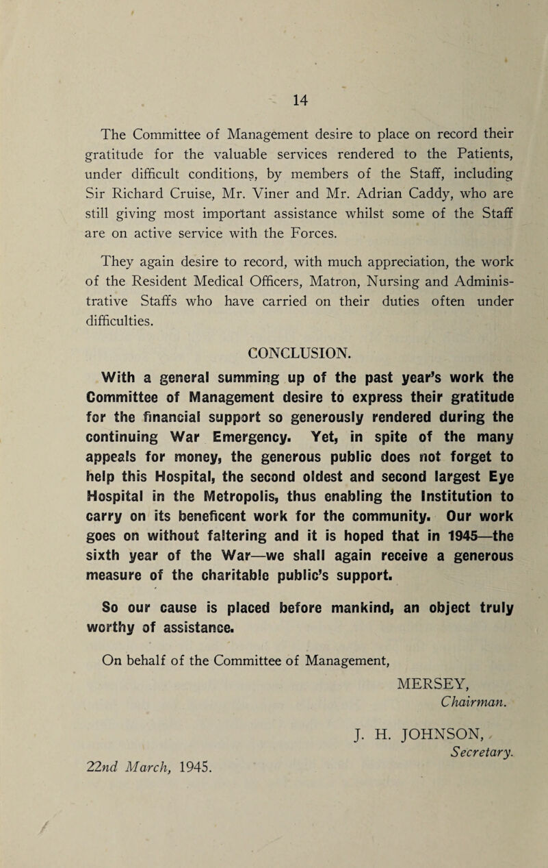 The Committee of Management desire to place on record their gratitude for the valuable services rendered to the Patients, under difficult conditions, by members of the Staff, including Sir Richard Cruise, Mr. Viner and Mr. Adrian Caddy, who are still giving most important assistance whilst some of the Staff are on active service with the Forces. They again desire to record, with much appreciation, the work of the Resident Medical Officers, Matron, Nursing and Adminis¬ trative Staffs who have carried on their duties often under difficulties. CONCLUSION. With a general summing up of the past year’s work the Committee of Management desire to express their gratitude for the financial support so generously rendered during the continuing War Emergency. Yet, in spite of the many appeals for money, the generous public does not forget to help this Hospital, the second oldest and second largest Eye Hospital in the Metropolis, thus enabling the Institution to carry on its beneficent work for the community. Our work goes on without faltering and it is hoped that in 1945—the sixth year of the War—we shall again receive a generous measure of the charitable public’s support. So our cause is placed before mankind, an object truly worthy of assistance. On behalf of the Committee of Management, MERSEY, Chairman. J. H. JOHNSON, Secretary. 22nd March, 1945.