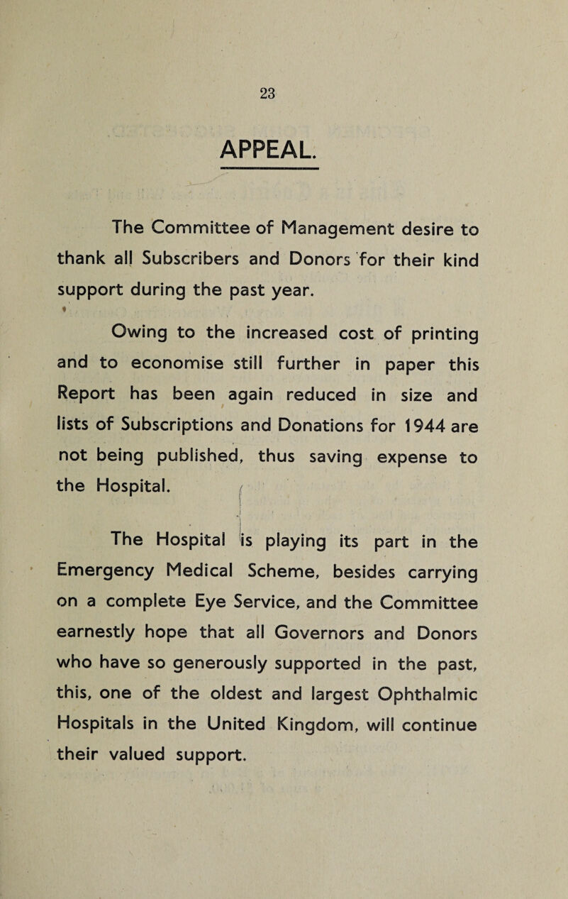 APPEAL The Committee of Management desire to thank all Subscribers and Donors for their kind support during the past year. Owing to the increased cost of printing and to economise still further in paper this Report has been again reduced in size and lists of Subscriptions and Donations for 1944 are not being published, thus saving expense to the Hospital. j • < . The Hospital is playing its part in the Emergency Medical Scheme, besides carrying on a complete Eye Service, and the Committee earnestly hope that all Governors and Donors who have so generously supported in the past, this, one of the oldest and largest Ophthalmic Hospitals in the United Kingdom, will continue their valued support.