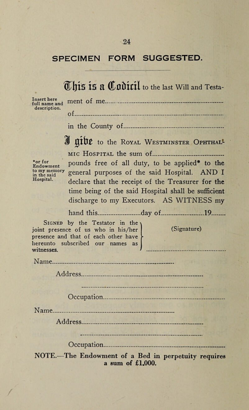 SPECIMEN FORM SUGGESTED. is a Coitiril to the last Will and Testa- Ml'n'am/Ind men‘ of me. description. of. in the County of I gibe to the Royal Westminster Ophthal1 *or for Endowment to my memory in the said Hospital. mic Hospital the sum of. pounds free of all duty, to be applied* to the general purposes of the said Hospital. AND I declare that the receipt of the Treasurer for the time being of the said Hospital shall be sufficient discharge to my Executors. AS WITNESS my hand this.day of....19. Signed by the Testator in the' joint presence of us who in his/her presence and that of each other have hereunto subscribed our names as I witnesses. • (Signature) Name. Address Occupation Name.. Address Occupation. NOTE.—The Endowment of a Bed in perpetuity requires a sum of £1*000,