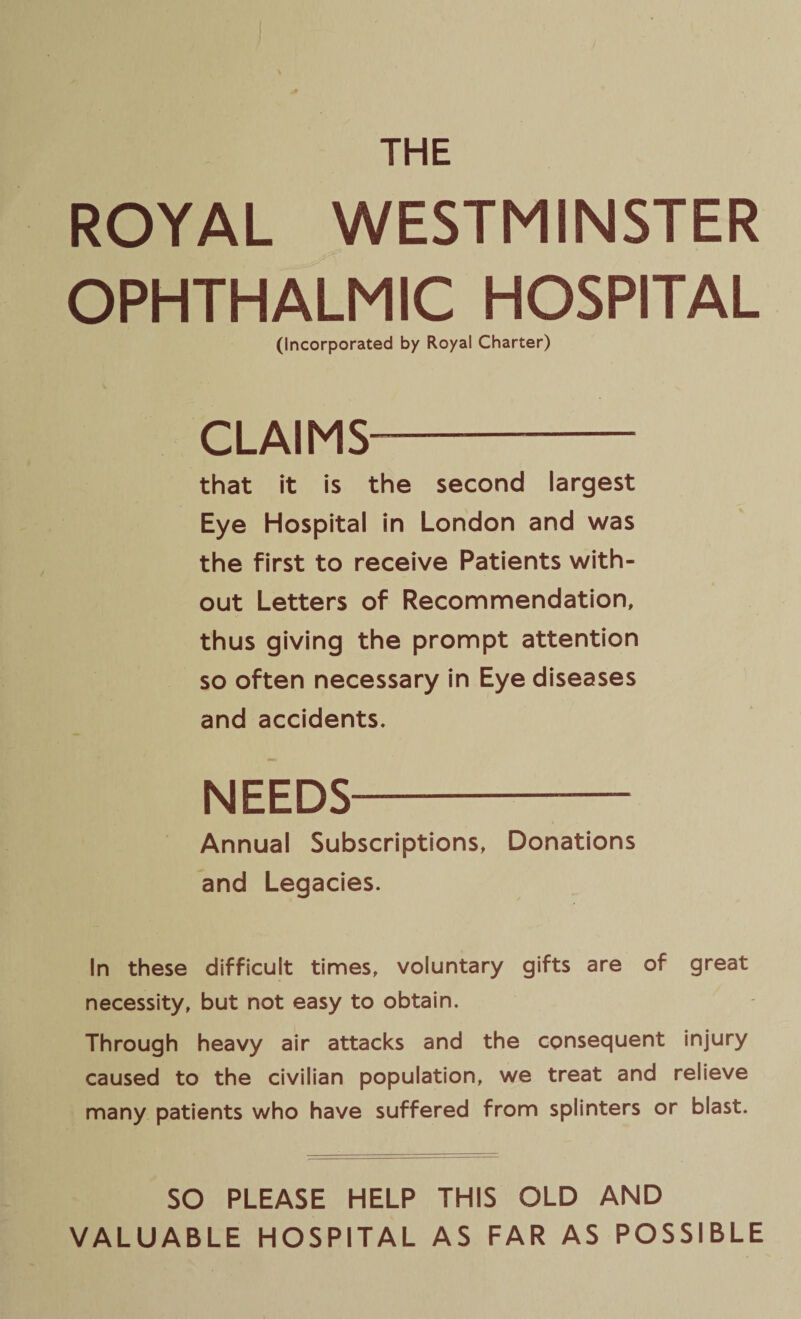 THE ROYAL WESTMINSTER OPHTHALMIC HOSPITAL (Incorporated by Royal Charter) CLAIMS- that it is the second largest Eye Hospital in London and was the first to receive Patients with¬ out Letters of Recommendation, thus giving the prompt attention so often necessary in Eye diseases and accidents. NEEDS- Annual Subscriptions, Donations and Legacies. In these difficult times, voluntary gifts are of great necessity, but not easy to obtain. Through heavy air attacks and the consequent injury caused to the civilian population, we treat and relieve many patients who have suffered from splinters or blast. SO PLEASE HELP THIS OLD AND VALUABLE HOSPITAL AS FAR AS POSSIBLE