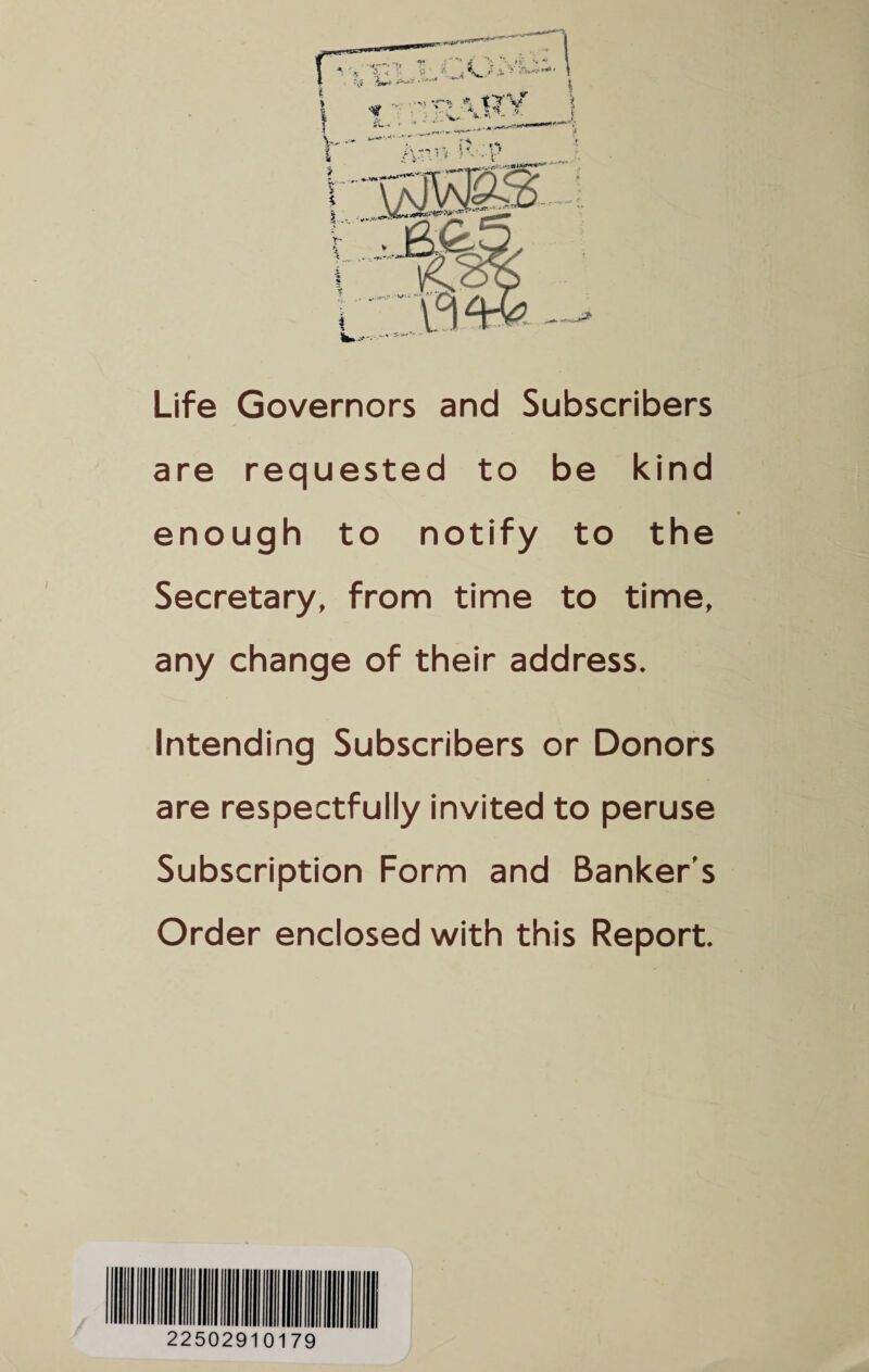 Life Governors and Subscribers are requested to be kind enough to notify to the Secretary, from time to time, any change of their address. Intending Subscribers or Donors are respectfully invited to peruse Subscription Form and Banker’s Order enclosed with this Report. 22502910179