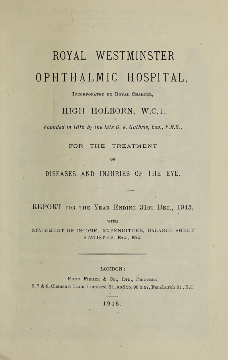 ROYAL WESTMINSTER OPHTHALMIC HOSPITAL, Incorporated by Royal Charter, HIGH HOLBOBN, W.C.l. f Founded in 1816 by the late G. J. Guthrie, Esq., F.R.S., FOR THE TREATMENT OP DISEASES AND INJURIES OF THE EYE. « REPORT for the Year Ending 31st Dec., 1945, $ WITH STATEMENT OF INCOME, EXPENDITURE, BALANCE SHEET STATISTICS, Etc., Etc. LONDON: Eden Fisher & Co., Ltd., Printers 6, 7 & 8, Clements Lane, Lombard St., and 95, 96 & 97, Fenchurch St., E.C 1946.