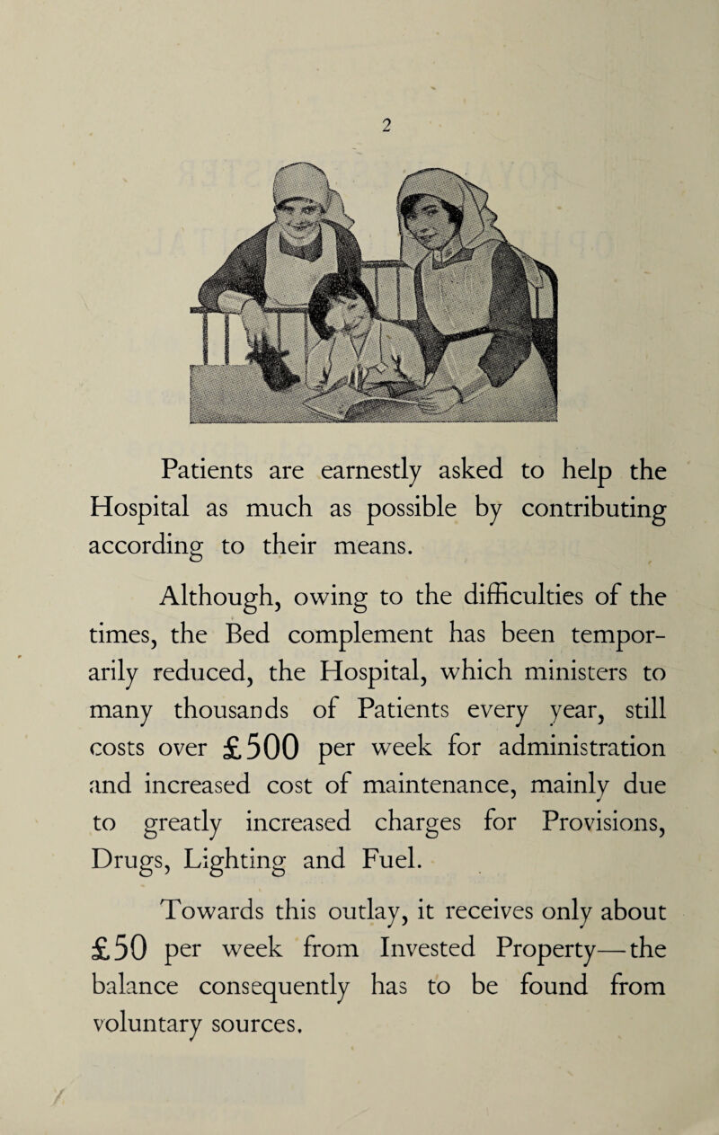 2 Patients are earnestly asked to help the Hospital as much as possible by contributing according to their means. Although, owing to the difficulties of the times, the Bed complement has been tempor¬ arily reduced, the Hospital, which ministers to many thousands of Patients every year, still costs over £500 per week for administration and increased cost of maintenance, mainly due to greatly increased charges for Provisions, Drugs, Lighting and Fuel. Towards this outlay, it receives only about £50 per week from Invested Property—the balance consequently has to be found from voluntary sources.