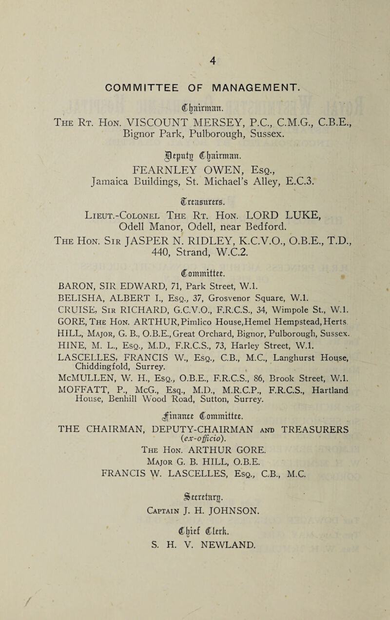 COMMITTEE OF MANAGEMENT. Chairman. The Rt. Hon. VISCOUNT MERSEY, P.C., C.M.G., C.B.E., Bignor Park, Pulborough, Sussex. jLefrafg Cfjairmaa. FEARNLEY OWEN, Esq., Jamaica Buildings, St. Michael’s Alley, E.C.3. faastmrs. Lieut.-Colonel The Rt. Hon. LORD LUKE, Odell Manor, Odell, near Bedford. The Hon. Sir JASPER N. RIDLEY, K.C.V.O., O.B.E., T.D., 440, Strand, W.C.2. Committee BARON, SIR EDWARD, 71, Park Street, W.l. BELISHA, ALBERT I., Esq., 37, Grosvenor Square, W.l. CRUISE, Sir RICHARD, G.C.V.O., F.R.C.S., 34, Wimpole St., W.l. GORE, The Hon. ARTHUR, Pimlico House,Hemel Hempstead, Herts. HILL, Major, G. B., O.B.E., Great Orchard, Bignor, Pulborough, Sussex. HINE, M. L., Esq., M.D., F.R.C.S., 73, Harley Street, W.l. LASCELLES, FRANCIS W., Esq., C.B., M.C., Langhurst House, Chiddingfold, Surrey. McMULLEN, W. II., Esq., ORE., F.R.C.S., 86, Brook Street, W.l. MOFFATT, P, McG, Esq, M.D., M.R.C.P, F.R.C.S, Hartland House, Benhill Wood Road, Sutton, Surrey. Jfhtante Committte. THE CHAIRMAN, DEPUTY-CHAIRMAN and TREASURERS (ex -officio). The Hon. ARTHUR GORE. Major G. B. HILL, O.B.E. FRANCIS W. LASCELLES, Esq, C.B, M.C. Captain J. H. JOHNSON. <£Ijnf dthrk. S. H. V. NEWLAND.