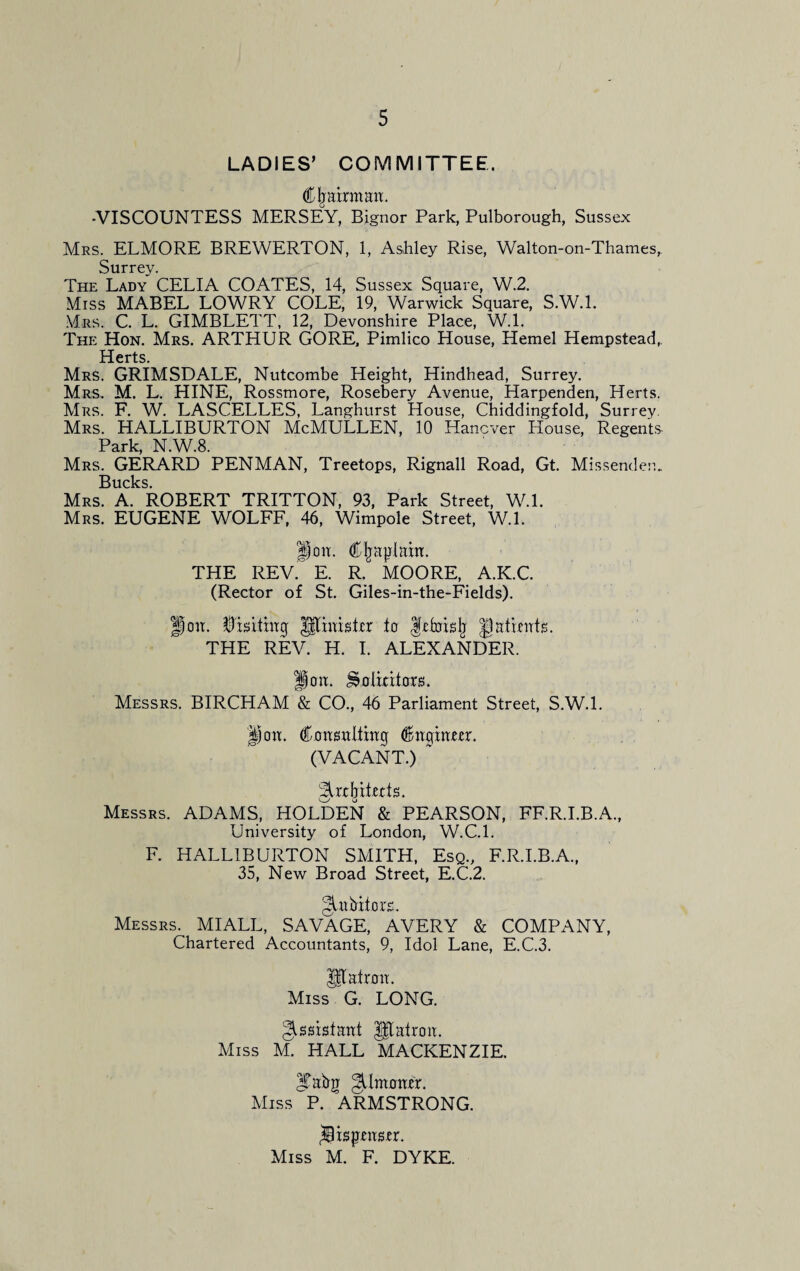 LADIES’ COMMITTEE. Chairman. -VISCOUNTESS MERSEY, Bignor Park, Pulborough, Sussex Mrs. ELMORE BREWERTON, 1, Ashley Rise, Walton-on-Thames, Surrey. The Lady CELIA COATES, 14, Sussex Square, W.2. Miss MABEL LOWRY COLE, 19, Warwick Square, S.W.l. Mrs. C. L. GIMBLETT, 12, Devonshire Place, W.l. The Hon. Mrs. ARTHUR GORE. Pimlico House, Hemel Hempstead, Herts. Mrs. GRIMSDALE, Nutcombe Height, Hindhead, Surrey. Mrs. M. L. HINE, Rossmore, Rosebery Avenue, Harpenden, Herts. Mrs. F. W. LASCELLES, Langhurst House, Chiddingfold, Surrey. Mrs. HALLIBURTON McMULLEN, 10 Hanover House, Regents- Park, N.W.8. Mrs. GERARD PENMAN, Treetops, Rignall Road, Gt. Missendem Bucks. Mrs. A. ROBERT TRITTON, 93, Park Street, W.L Mrs. EUGENE WOLFF, 46, Wimpole Street, W.l. |imt. Cljaplam. THE REV. E. R. MOORE, A.K.C. (Rector of St. Giles-in-the-Fields). on. feitiaq Minishr ta frfoish patients. THE REV. H. I. ALEXANDER. Hott. ^Dlitito. Messrs. BIRCHAM & CO., 46 Parliament Street, S.W.l. Ijott. Consttltinq €nqiam. (VACANT.) ~ 3ux(jitfe. Messrs. ADAMS, HOLDEN & PEARSON, FF.R.I.B.A., University of London, W.C.l. F. HALLIBURTON SMITH, Esq., F.R.I.B.A., 35, New Broad Street, E.C.2. §Ltbiior£. Messrs. MIALL, SAVAGE, AVERY & COMPANY, Chartered Accountants, 9, Idol Lane, E.C.3. Utairaa. Miss G. LONG. Assistant UTairon. Miss M. HALL MACKENZIE. |Tabg ^Umoaer. Miss P. ARMSTRONG. ifepm-er. Miss M. F. DYKE.