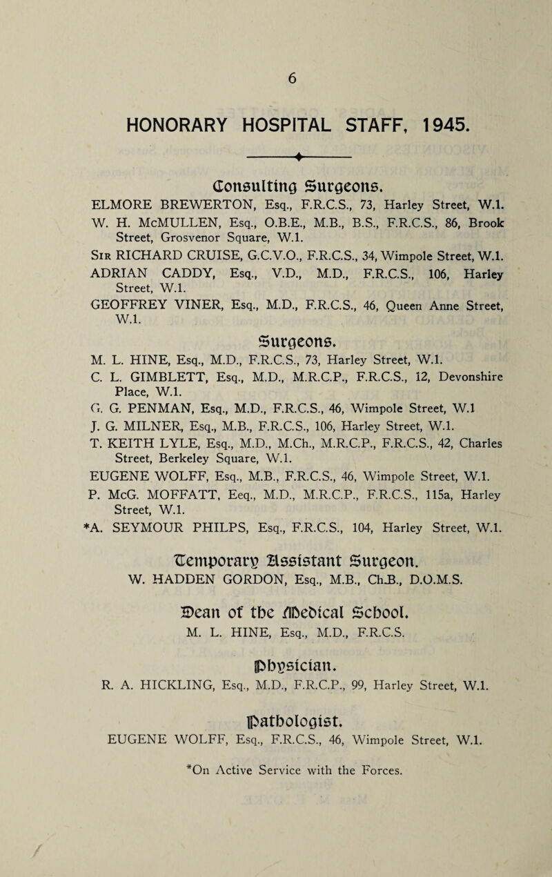 HONORARY HOSPITAL STAFF, 1945. -4- Consulting Surgeons. ELMORE BREWERTON, Esq, F.R.C.S, 73, Harley Street, W.l. W. H. McMULLEN, Esq, O.B.E, M.B, B.S, F.R.C.S, 86, Brook Street, Grosvenor Square, W.l. Sir RICHARD CRUISE, G.C.V.O, F.R.C.S, 34, Wimpole Street, W.l. ADRIAN CADDY, Esq, V.D, M.D., F.R.C.S, 106, Harley Street, W.l. GEOFFREY VINER, Esq, M.D, F.R.C.S, 46, Queen Anne Street, W.l. Surgeons. M. L. HINE, Esq, M.D, F.R.C.S, 73, Harley Street, W.l. C. L. GIMBLETT, Esq, M.D, M.R.C.P, F.R.C.S, 12, Devonshire Place, W.l. G. G. PENMAN, Esq, M.D, F.R.C.S, 46, Wimpole Street, W.l J. G. MILNER, Esq, M.B, F.R.C.S, 106, Harley Street, W.l. T. KEITH LYLE, Esq, M.D, M.Ch, M.R.C.P, F.R.C.S, 42, Charles Street, Berkeley Square, W.l. EUGENE WOLFF, Esq, M.B, F.R.C.S, 46, Wimpole Street, W.l. P. McG. MOFFATT, Eeq, M.D, M.R.C.P, F.R.C.S, 115a, Harley Street, W.l. *A. SEYMOUR PHILPS, Esq, F.R.C.S, 104, Harley Street, W.l. Cemporarp Essistant Surgeon. W. HADDEN GORDON, Esq, M.B, ClnB, D.O.M.S. 'Bean of tbe /Sbebtcal School. M. L. HINE, Esq, M.D, F.R.C.S. physician. R. A. HICKLING, Esq, M.D, F.R.C.P, 99, Harley Street, W.l. pathologist. EUGENE WOLFF, Esq, F.R.C.S, 46, Wimpole Street, W.l. *On Active Service with the Forces.