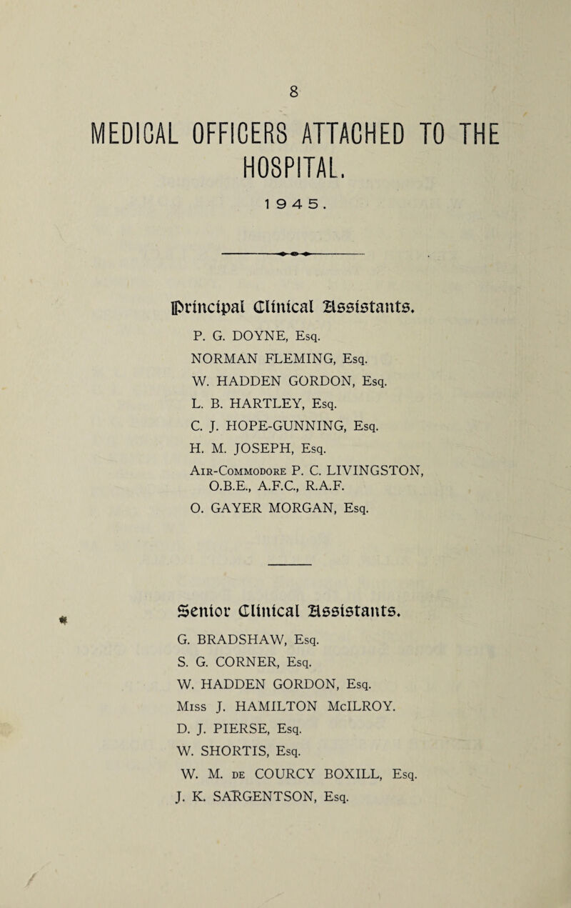 MEDICAL OFFICERS ATTACHED TO THE HOSPITAL. 19 4 5. principal Clinical assistants* P. G. DOYNE, Esq. NORMAN FLEMING, Esq. W. HADDEN GORDON, Esq. L. B. HARTLEY, Esq. C. J. HOPE-GUNNING, Esq. H. M. JOSEPH, Esq. Air-Commodore P. C. LIVINGSTON, O.B.E., A.F.C., R.A.F. O. GAYER MORGAN, Esq. Senior Clinical assistants* G. BRADSHAW, Esq. S. G. CORNER, Esq. W. HADDEN GORDON, Esq. Miss J. HAMILTON McILROY. D. J. PIERSE, Esq. W. SHORTIS, Esq. W. M. de COURCY BOXILL, Esq. J. K. SARGENTSON, Esq.