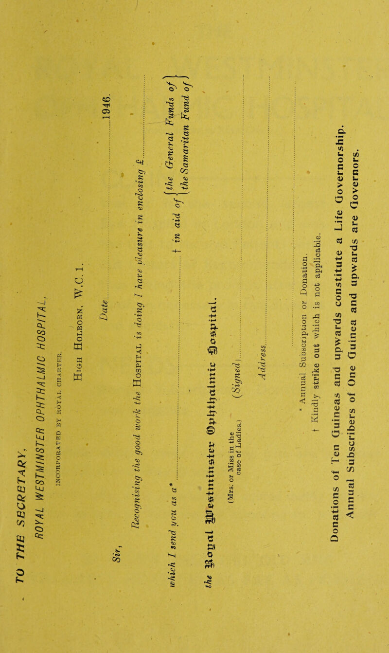 TO THE SECRETARY, ROYAL WESTMINSTER OPHTHALMIC HOSPITAL, INCORPORATED BY ROYAL CHARTER. ♦ < CD Tfl a O £ W o M O w w D t— w HO 5C CO © 50 S •50 50 s «C © 50 50 © <-« •ri O co •■s. t-5 <J H i—i ft m O K ii ?S- © 50 IS © © ©5, 50 ©i •<s> Co •<SJ §s ©5 © 50 50 02 s o ~© se 00 •H 5j •N> 'TS 50 51 ©> •<>> Co e » o &> on HO CO CO t * Annual Subscription or Donation, f Kindly strike out which is not applicable. Donations of Ten Guineas and upwards constitute a Life Governorship. Annual Subscribers of One Guinea and upwards are Governors.