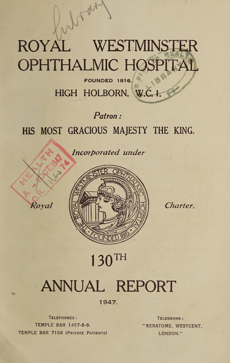 ROYAL OPHTHALMIC FOUNDED 1816. HIGH HOLBORN, W.C.I. Patron: HIS MOST GRACIOUS MAJESTY THE KING. Charter. ANNUAL REPORT 1947. Telephones : TEMPLE BAR 1457-8-9. TEMPLE BAR 7106 (Private Patients) Telegrams : KERATOME, WESTCENT, LONDON.”