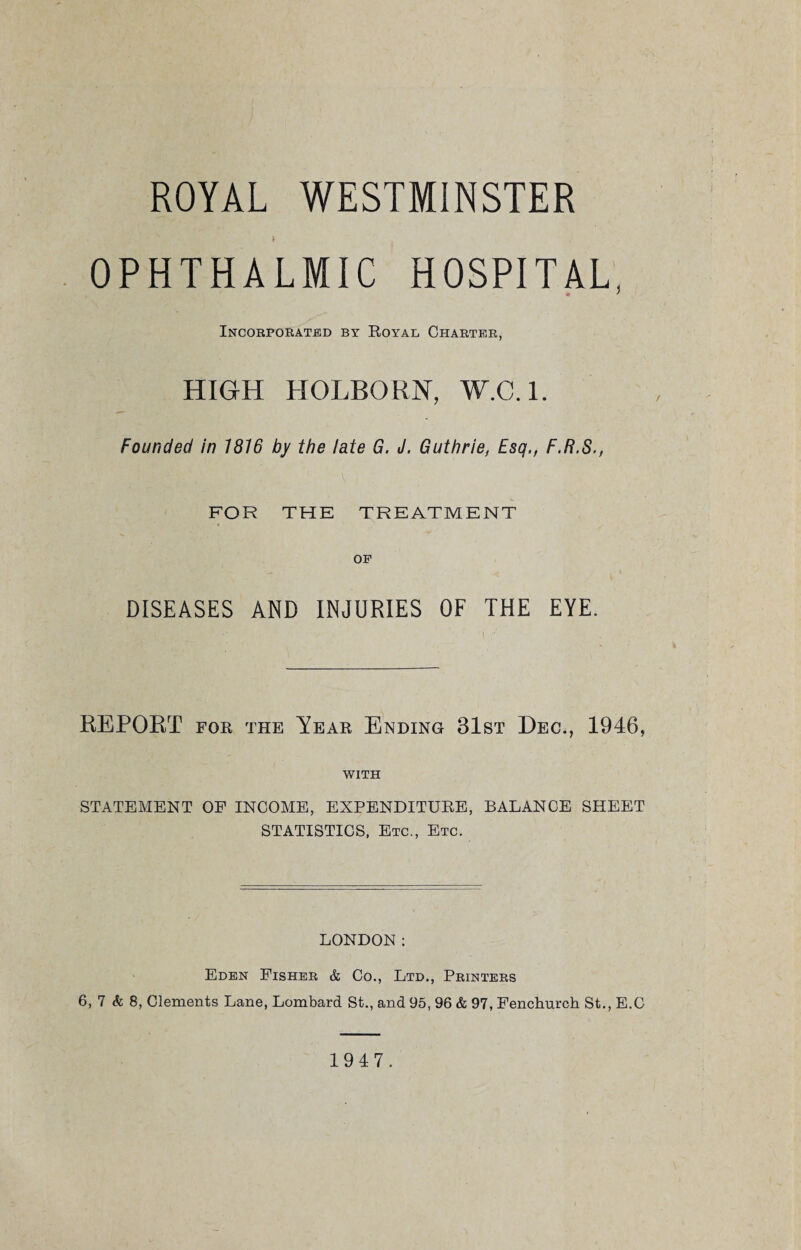 ROYAL WESTMINSTER i OPHTHALMIC HOSPITAL, Incorporated by Royal Charter, HIGH HOLBORN, W.C. 1. Founded in 1816 by the late G. J. Guthrie, Esq., F.R.S., FOR THE TREATMENT OP DISEASES AND INJURIES OF THE EYE. REPORT for the Year Ending 31st Dec., 1946, WITH STATEMENT OF INCOME, EXPENDITURE, BALANCE SHEET STATISTICS, Etc., Etc. LONDON: Eden Fisher & Co., Ltd., Printers 6, 7 & 8, Clements Lane, Lombard St., and 95, 96 & 97, Fenchurch St., E.C 1947.