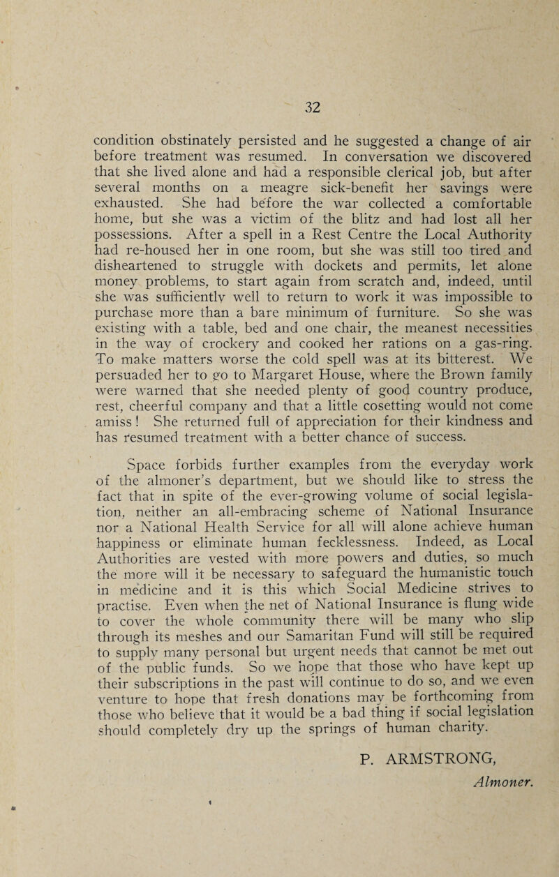 condition obstinately persisted and he suggested a change of air before treatment was resumed. In conversation we discovered that she lived alone and had a responsible clerical job, but after several months on a meagre sick-benefit her savings were exhausted. She had before the war collected a comfortable home, but she was a victim of the blitz and had lost all her possessions. After a spell in a Rest Centre the Local Authority had re-housed her in one room, but she wa.s still too tired and disheartened to struggle with dockets and permits, let alone money problems, to start again from scratch and, indeed, until she was sufhcientlv well to return to work it was impossible to purchase more than a bare minimum of furniture. So she was existing with a table, bed and one chair, the meanest necessities in the way of crockery and cooked her rations on a gas-ring. To make matters worse the cold spell was at its bitterest. We persuaded her to go to Margaret House, where the Brown family were warned that she needed plenty of good country produce, rest, cheerful company and that a little cosetting would not come amiss ! She returned full of appreciation for their kindness and has Resumed treatment with a better chance of success. Space forbids further examples from the everyday work of the almoner’s department, but we should like to stress the fact that in spite of the ever-growing volume of social legisla¬ tion, neither an all-embracing scheme of National Insurance nor a National Health Service for all will alone achieve human happiness or eliminate human fecklessness. Indeed, as Local Authorities are vested with more powers and duties, so much the more will it be necessary to safeguard the humanistic touch in medicine and it is this which Social Medicine strives to practise. Even when the net of National Insurance is flung wide to cover the whole community there will be many who slip through its meshes and our Samaritan Fund will still be required to supply many personal but urgent needs that cannot be met out of the public funds. So we hope that those who have kept up their subscriptions in the past will continue to do so, and we even venture to hope that fresh donations may be forthcoming from those who believe that it would be a bad thing if social legislation should completely dry up the springs of human charity. P. ARMSTRONG, Almoner. *