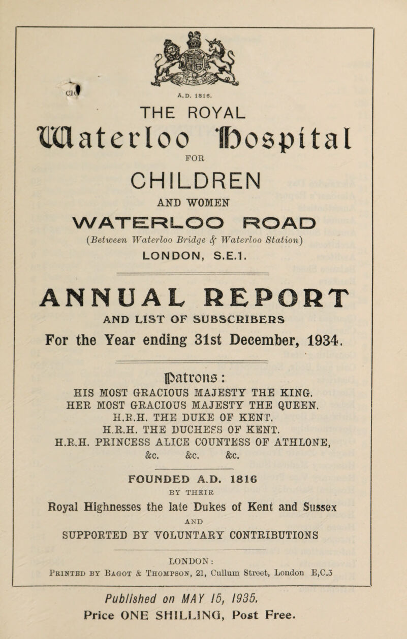 THE ROYAL Mater loo Iboepttal FOR CHILDREN AND WOMEN WATERLOO ROAD (Between Waterloo Bridge Waterloo Station) LONDON, S.E.1. ANNUAL REPORT AND LIST OF SUBSCRIBERS For the Year ending 31st December, 1934. patrons: HIS MOST GRACIOUS MAJESTY THE KING. HER MOST GRACIOUS MAJESTY THE QUEEN. H.R.H. THE DUKE OF KENT. H.R.H. THE DUCHESS OF KENT. H.R.H. PRINCESS ALICE COUNTESS OF ATHLONE, See. Sec. &c. FOUNDED A D. 1816 BY THEIR Royal Highnesses the late Dukes of Kent and Sussex AND SUPPORTED BY VOLUNTARY CONTRIBUTIONS LONDON: Printed by Bagot & Thompson, 21, Cullum Street, London E,C.3 Published on MAY 15, 1935. Price ONE SHILLING, Post Free.