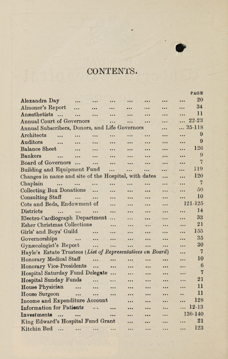 CONTENTS Alexandra Day (»* • • • 0 O 0 PAGE 20 Almoner’s Report ( • • © 0 0 0 0 0 34 Anaesthetists ... • • C • • • 0 0 0 11 Annual Court of Governors • • • • • • 0 0# ... 22-23 Annual Subscribers, Donors, and Life Governors • 0 0 ... 35-118 Architects • « • • • • 0 0 0 9 Auditors • • • © * • 0 0 0 9 Balance Sheet • • • 0 0O 0 0 0 ... 126 Bankers • • • • e • 0 0 0 9 Board of Governors. • • 0 • • • 0 0 0 7 Building and Equipment Fund • • 0 • • • 0 0 0 119 Changes in name and site of the Hospital, with dates 0 0 0 ... 120 Chaplain ... ... ... • • • 0 • • • • • 0 0 0 7 Collecting Box Donations « « • • • • 0 0 0 50 Consulting Staff © • • • • • 0 0 0 10 Cots and Beds, Endowment of • • • • • • 0 0 0 121-125 Districts ... ... ••• ••• • • • 0 • • 0 0 © 14 Electro-Cardiograph Department ... 0 0 0 © • 0 0 0 0 33 Esher Christmas Collections • 0. 0.0 0 0 0 21 Girls and Boys Guild ... ... 0 e e 000 0 0 0 ... 155 Governorships 0 0 0 0 0 0 0 0 0 35 Gynaecologist’s Report 0 0 0 0 0 0 0 0 0 30 Hayle’s Estate Trustees (List of Representatives on Board) 7 Honorary Medical Staff 0 0 0 0 0 0 O 0 0 10 Honorary Vice-Presidents .. 0 0 O 0 0 0 • 0 0 ... 6 Hospital Saturday Fund Delegate ... 0 0 0 © 0 0 0 0 0 7 Hospital Sunday Funds . 0 0 0 0 0 0 0 0 © 21 House Physician 0 0 0 0 0 0 0 0 0 11 House Surgeon . 0 0 0 0 0 0 0 9 « 11 Income and Expenditure Account 0 0 0 0 0 0 0 0 0 ... 128 Information for Patients -r--. 0 0 0 0 0 0 0 0 0 ... 12-13 Investments .... 0 0 « 0 0 0 • 0 • 136-140 King Edward’s Hospital Fund Grant • 0 0 0 0 0 0 0 0 21 Kitchm Bed ... ... ... ... ... 123