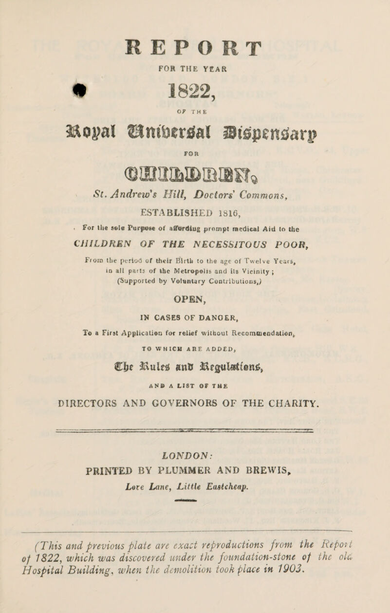 REPORT FOR THE YEAR OF THE iftoyal EJm&crtfal Stspentfari? FOR St. Andrew's Hill, Doctors Commons, ESTABLISHED 1816, . For the sole Purpose of affordiug prompt reedical Aid to the CHILDREN OF THE NECESSITOUS POOR, From the period of their Birth to the age of Twelve Years, iq all parts of the Metropolis and its Vicinity ; (Supported by Voluntary Contributions,) OPEN, IN CASES OF DANGER, To a First Application for relief without Recommendation,. TO WHICH ARE ADDED, ©be &iileg ant* &egula${®n£, AND A LIST OF THE DIRECTORS AND GOVERNORS OF THE CHARITY. LONDON: PRINTED BY PLUMMER AND BREW IS, Lore Lane, Little Eastcheap. (This and previous plate are exact reproductions from the Report of 1822, which was discovered under the foundation-stone of the ole Hospital Building, when the demolition took place in 1903.