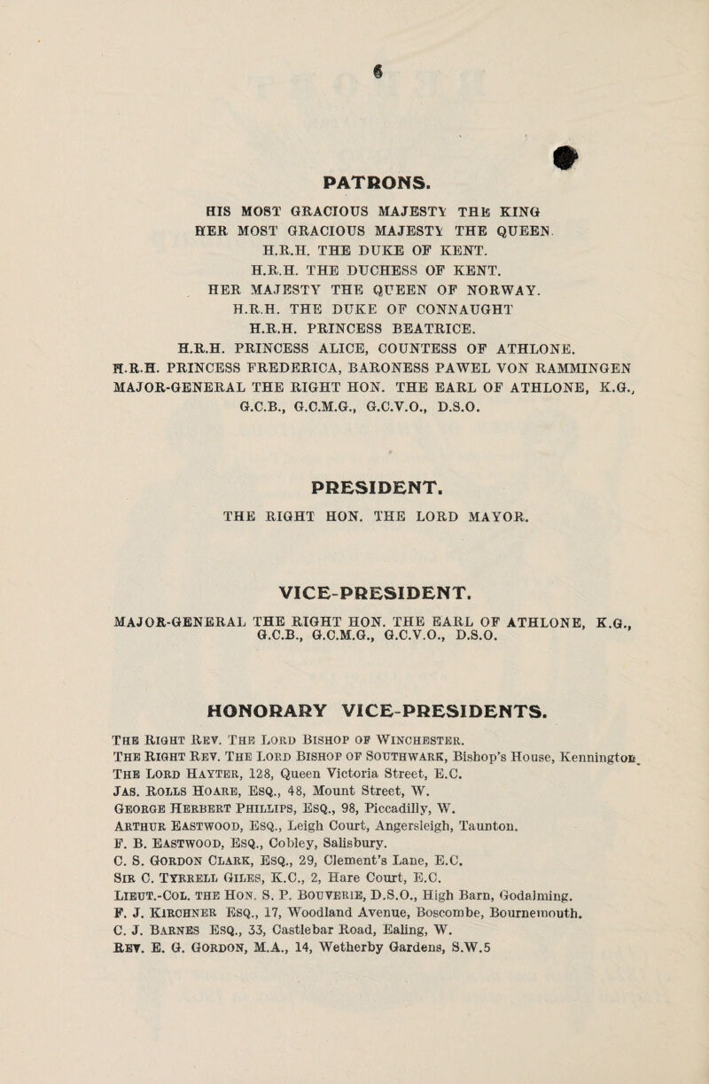 » PATRONS. BIS MOST GRACIOUS MAJESTT THE KING HER MOST GRACIOUS MAJESTT THE QUEEN. H.R.H. THE DUKE OF KENT. H.R.H. THE DUCHESS OF KENT. HER MAJESTY THE QUEEN OF NORWAY. H.R.H. THE DUKE OF CONNAUGHT H.R.H. PRINCESS BEATRICE. H.R.H. PRINCESS ALICE, COUNTESS OF ATHLONE. H.R.H. PRINCESS FREDERICA, BARONESS PAWEL VON RAMMINGEN MAJOR-GENERAL THE RIGHT HON. THE EARL OF ATHLONE, K.G., G.C.B., G.C.M.G., G.C.V.O., D.S.O. PRESIDENT. THE RIGHT HON. THE LORD MAYOR. VICE-PRESIDENT. MAJOR-GENERAL THE RIGHT HON. THE EARL OF ATHLONE, K.G., G.C.B., G.C.M.G., G.C.V.O., D.S.O. HONORARY VICE-PRESIDENTS. The Right Rev. The Lord Bishop op Winchester. The Right Rev. The Lord Bishop of Southwark, Bishop’s House, Kennington., The Lord Hayter, 128, Queen Victoria Street, E.C. Jas. Rolls Ho are, Esq., 48, Mount Street, W. George Herbert Phillips, Esq., 98, Piccadilly, W. Arthur Eastwood, Esq., Leigh Court, Angersleigh, Taunton. F. B. Eastwood, Esq., Cobley, Salisbury. C. S. Gordon Clark, Esq., 29, Clement’s Lane, E.C. Sir 0. Tyrrell Giles, K.C., 2, Hare Court, E.C. Lieut.-Col. the Hon. S. P. Bouyerie, D.S.O., High Barn, Godaiming. F. J. Kirchner Esq., 17, Woodland Avenue, Boscombe, Bournemouth. C. J. Barnes Esq., 33, Castlebar Road, Ealing, W. Rev. E. G. Gordon, M.A., 14, Wetherby Gardens, S.W.5