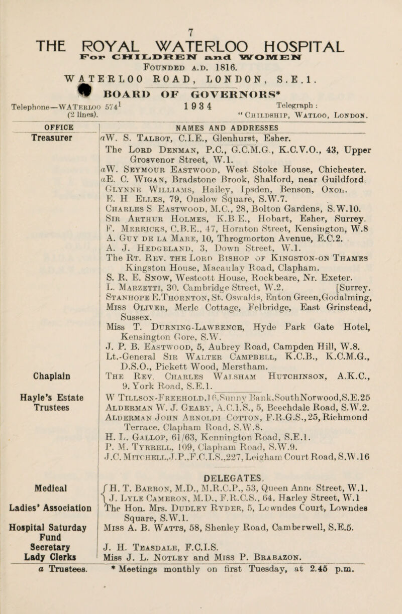 THE ROYAL WATERLOO HOSPITAL For CHILDREN and WOMEN Founded a.d. 1816. WATERLOO ROAD, LONDON, S.E.l. % BOARD OF GOVERNORS* Telephone—WATERLOO 5741 * * * S. * * * 9 1 9 3 4 Telegraph : (2 lines). “ Ciiildship, Watloo, London. OFFICE Treasurer Chaplain Hayle’s Estate Trustees Medical Ladies* Association Hospital Saturday Fund Secretary Lady Clerks a Trustees. _ NAMES AND ADDRESSES_ wW. S. Talbot, C.I.E., Glenhurst, Esher. The Lord Denman, P.C., G.C.M.G., K.C.V.O., 43, Upper Grosvenor Street, W.l. aW. Seymour Eastwood, West Stoke House, Chichester. :<tE. C. Wigan, Bradstone Brook, Shalford, near Guildford Glynne Williams, Hailey, Ipsden, Benson, Oxon. E. H Elles, 79, Onslow Square, S.W.7. CharlesS Eastwood, M.C., 28, Bolton Gardens, S. W.10. Sir Arthur Holmes, K.B.E., Hobart, Esher, Surrey. F. Merricks, C.B.E., 47, Hornton Street, Kensington, W.8 A. Guy de la Mare, 10, Throgmorton Avenue, E.C.2. A. J. Hedgeland, 3, Down Street, W.l. The Rt. Rev. the Lord Bishop of Kingston-on Thames Kingston House, Macaulay Road, Clapham. S. R. E. Snow, Westcott House, Rockbeare, Nr. Exeter. L. Marzetti, 30. Cambridge Street, W.2. [Surrey. ; Stanhope E.Thornton, St. Oswalds, Enton Green,Godaiming, Miss Oliver, Merle Cottage, Felbridge, East Grinstead, Sussex. Miss T. Durning-Lawrence, Hyde Park Gate Hotel, Kensington Gore, S.W. J. P. B. Eastwood, 5, Aubrey Road, Campden Hill, W.8. Lt.-General Sir Walter Campbell, K.C.B., K.C.M.G., D.S.O., Pickett Wood, Merstham. The Rev. Charles Walsham Hutchinson, A.K.C., 9. York Road, S.E.l. W Tillson-Freehold.1 0,Sunny Bank.SouthNorwood,S.E.25 Alderman W. J. Geary, A.C.I.S., 5, Beechdale Road, S.W.2. Alderman John Arnoldi Cotton, F.R.G.S.,25, Richmond Terrace, Clapham Road, S.W.8. H. L. Gallop, 61/63, Kennington Road, S.E.l. j P. M. Tyrrell, 109, Clapham Road, S.W.9. J.C. Mttohell,<J.P.,F.C.I.S.,227,Leigham Court Road, S.W.16 DELEGATES. f H. T. Barron, M.D., M.R.C.P., 53, Queen Ann< Street, W.l. \ J, Lyle Cameron, M.D., F.R.C.S., 64. Harley Street, W.l The Hon. Mrs. Dudley Ryder, 5, Lowndes Court, Lowndes Square, S.W.l. Miss A. B. Watts, 58, Shenley Road, Camberwell, S.E.5. J. H. Teasdale, F.C.I.S. Miss J. L. Notley and Miss P. Brabazon._ * Meetings monthly on first Tuesday, at 2.45 p.m.