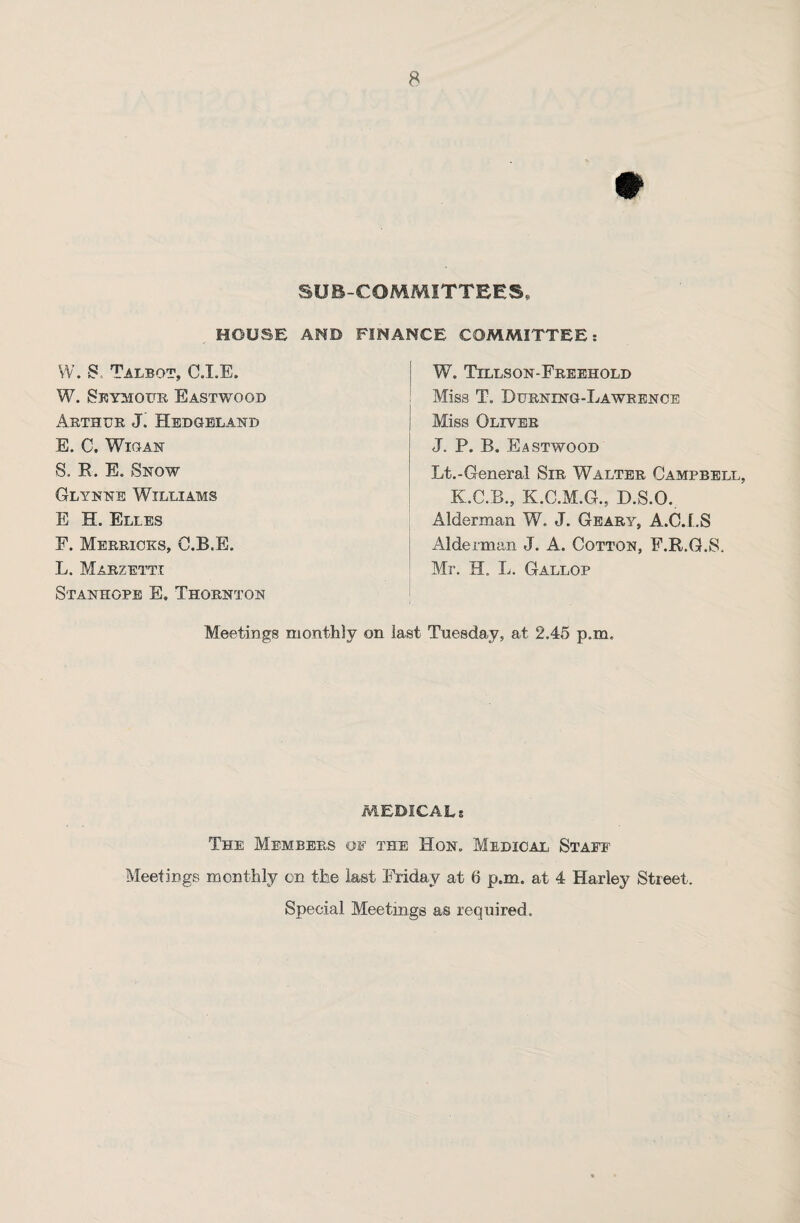 SUB-COMMITTEES, HOUSE AND FINANCE COMMITTEE: W. S. Talbot, C.I.E. W. Seymour Eastwood Arthur J. Hedgeland E. C. Wigan S. R. E. Snow Glynne Williams E H. Eli.es F. Merricks, C.B.E. L. Marzetti Stanhope E. Thornton W. Tillson-Freehold Miss T. Durning-Lawrence Miss Oliver J. P. B. Eastwood Lt.-General Sir Walter Campbell, K.C.B., K.C.M.G., D.S.O. Alderman W. J. Geary, A.C.LS Alderman J. A. Cotton, E.R.G.S, Mr. H. L. Gallop Meetings monthly on last Tuesday, at 2.45 p.m. MEDICALs The Members of the Hon. Medical Staff Meetings monthly on the last Friday at 6 p.m. at 4 Harley Street. Special Meetings as required.