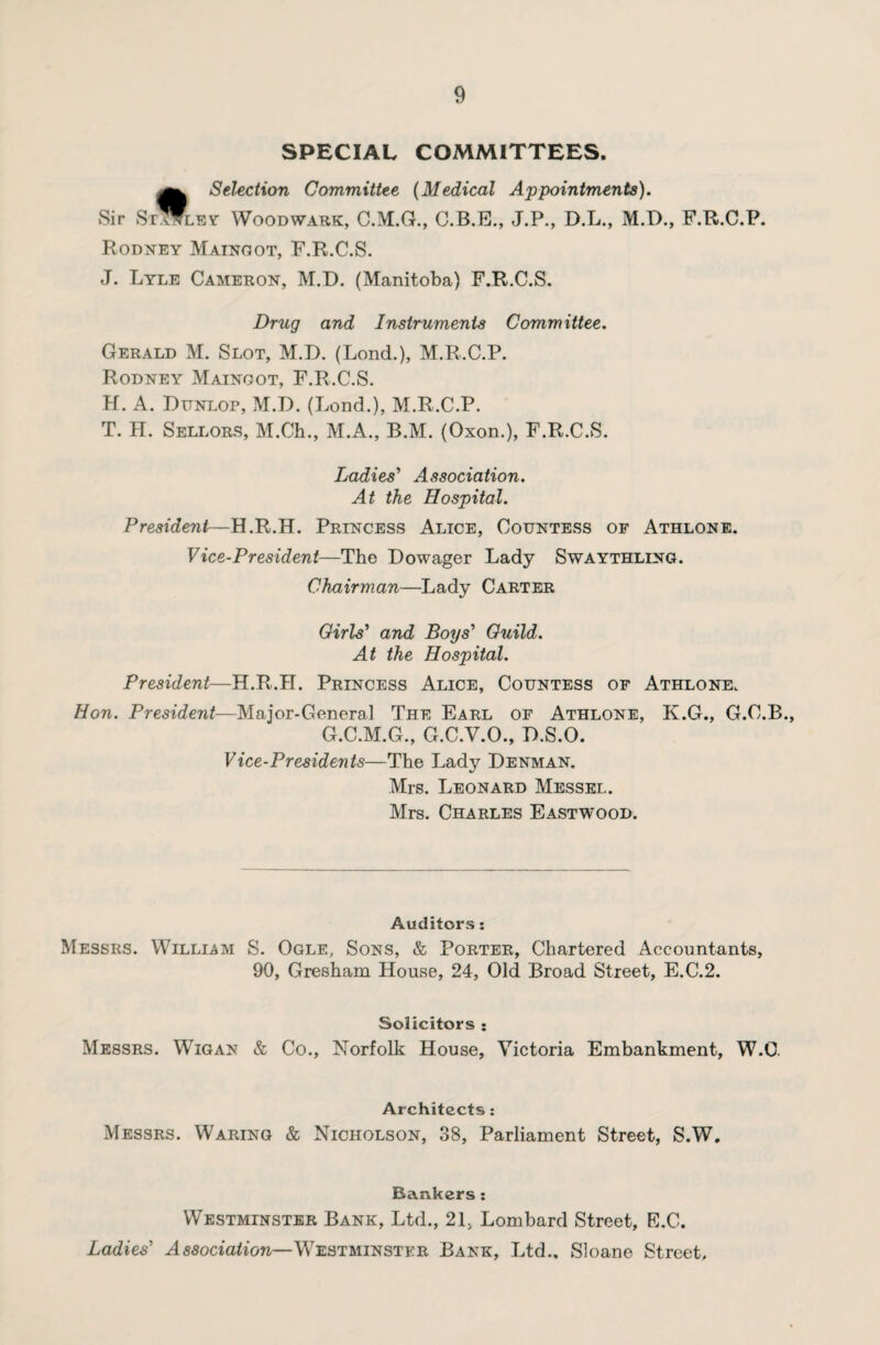 SPECIAL COMMITTEES. t Selection Committee (Medical Appointments). ley Woodwark, C.M.G., C.B.E., J.P., D.L., M.D., F.R.C.P. Rodney Mainoot, F.R.C.S. J. Lyle Cameron, M.D. (Manitoba) F.R.C.S. Drug and Instruments Committee. Gerald M. Slot, M.D. (Lond.), M.R.C.P. Rodney Mainoot, F.R.C.S. H. A. Dunlop, M.D. (Lond.), M.R.C.P. T. H. Sellors, M.Ch., M.A., B.M. (Oxon.), F.R.C.S. Ladies' Association. At the Hospital. President—-H.R.H. Princess Alice, Countess of Athlone. Vice-President—The Dowager Lady Swaythling. Chairman—Lady Carter Girls' and Boys' Guild. At the Hospital. President—H.R.H. Princess Alice, Countess of Athlone. Hon. President—Major-General The Earl of Athlone, K.G., G.C.B., G.C.M.G., G.C.V.O., D.S.O. Vice-Presidents—The Lady Denman. Mrs. Leonard Messel. Mrs. Charles Eastwood. Auditors: Messrs. William S. Ogle, Sons, & Porter, Chartered Accountants, 90, Gresham House, 24, Old Broad Street, E.C.2. Solicitors : Messrs. Wigan & Co., Norfolk House, Victoria Embankment, W.C. Architects: Messrs. Waring & Nicholson, 38, Parliament Street, S.W. Bankers : Westminster Bank, Ltd., 21, Lombard Street, E.C. Ladies' Association—Westminster Bank, Ltd., Sloane Street,