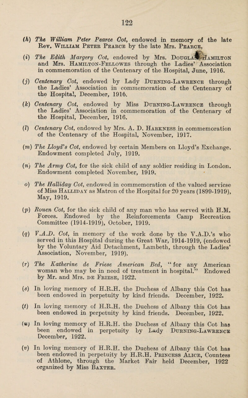(h) The William Peter Pearce Got, endowed in memory of the late Rev. William Petee Peaece by the late Mrs. Peaece, (i) The Edith Margery Got, endowed by Mrs. Dougla‘1^'Hamilton and Mrs. Hamilton-Fellowes through the Ladies’ Association in commemoration of the Centenary of the Hospital, June, 1916. (j) Centenary Got, endowed by Lady Dusking-La weence through the Ladies’ Association in commemoration of the Centenary of the Hospital, December, 1916. (Jc) Centenary Cot, endowed by Miss Duening-Laweence through the Ladies’ Association in commemoration of the Centenary of the Hospital, December, 1916. (l) Centenary Cot, endowed by Mrs. A. D. Haekness in commemoration of the Centenary of the Hospital, November, 1917. (m) The Lloyd's Cot, endowed by certain Members on Lloyd’s Exchange. Endowment completed July, 1919. (n) The Army Cot, for the sick child of any soldier residing in London. Endowment completed November, 1919. o) The Holliday Cot, endowed in commemoration of the valued servicse of Miss Halliday as Matron of the Hospital for 20 years (1899-1919), May, 1919. (p) Pouen Cot, for the sick child of any man who has served with H.M. Forces. Endowed by the Reinforcements Camp Recreation Committee (1914-1919), October, 1919. (q) V.A.D. Cot, in memory of the work done by the V.A.D.’s who served in this Hospital during the Great War, 1914-1919, (endowed by the Voluntary Aid Detachment, Lambeth, through the Ladies’ Association, November, 1919). (r) The Katherine de Friese American Bed, “ for any American woman who may be in need of treatment in hospital.” Endowed by Mr. and Mrs. de Feiese, 1922. («*) In loving memory of H.R.H. the Duchess of Albany this Cot has been endowed in perpetuity by kind friends. December, 1922. (t) In loving memory of H.R.H. the Duchess of Albany this Cot has been endowed in perpetuity by kind friends. December, 1922. (u) In loving memory of H.R.H. the Duchess of Albany this Cot has been endowed in perpetuity by Lady Duening-Laweence December, 1922. (v) In loving memory of H.R.H. the Duchess of Albany this Cot has been endowed in perpetuity by H.R.H. Peincess Alice, Countess of Athlone, through the Market Fair held December, 1922 organized by Miss Baxtee.