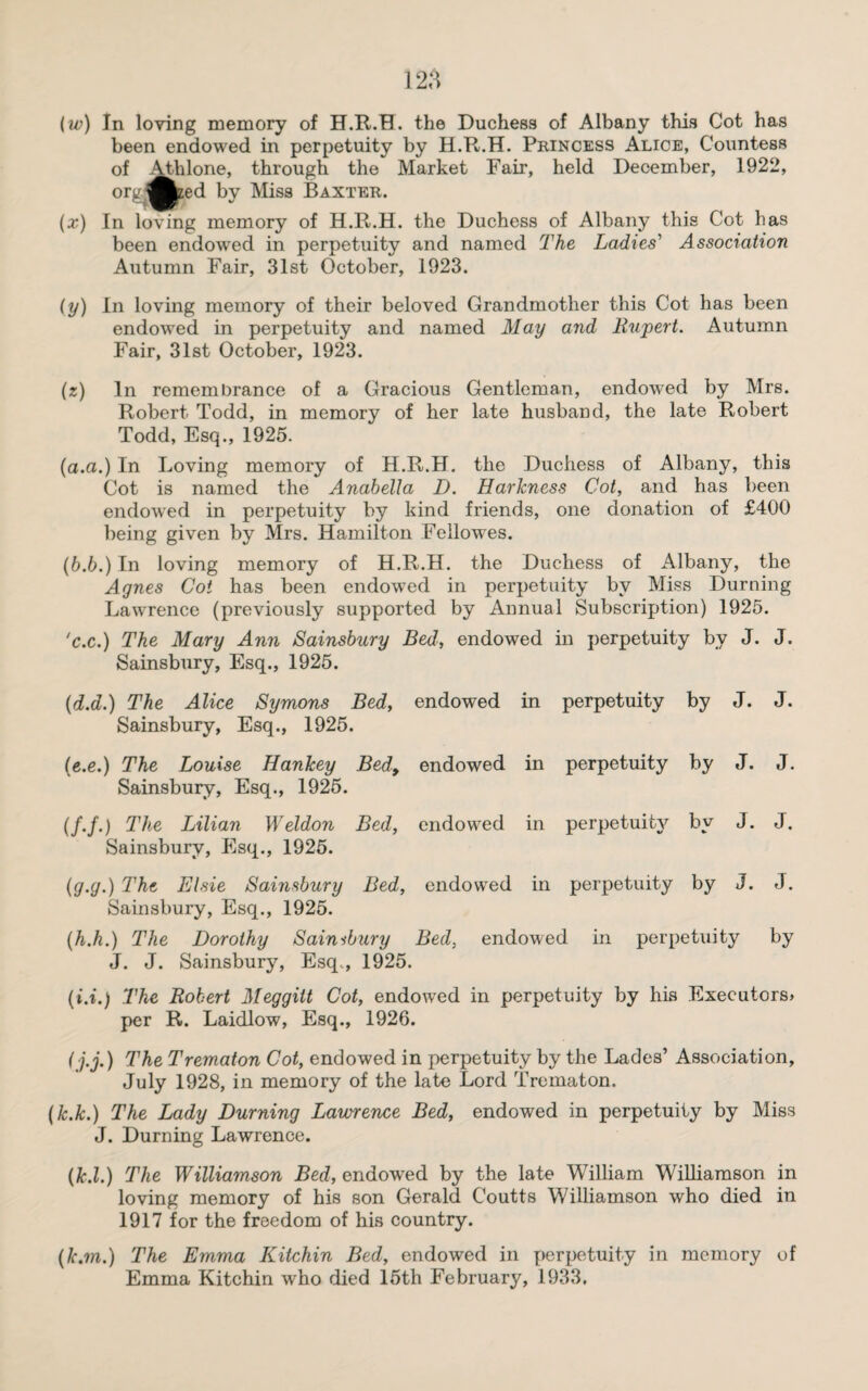 (w) In loving memory of H.R.H. the Duchess of Albany this Cot has been endowed in perpetuity by H.R.H. Princess Alice, Countess of 4£blone, through the Market Fair, held December, 1922, (*) org'?W€ zed by Miss Baxter. In loving memory of H.R.H. the Duchess of Albany this Cot has been endowed in perpetuity and named The Ladies' Association Autumn Fair, 31st October, 1923. (y) In loving memory of their beloved Grandmother this Cot has been endowed in perpetuity and named May and Rupert. Autumn Fair, 31st October, 1923. (z) In remembrance of a Gracious Gentleman, endowed by Mrs. Robert Todd, in memory of her late husband, the late Robert Todd, Esq., 1925. (a.a.) In Loving memory of H.R.H. the Duchess of Albany, this Cot is named the Anabella D. Harkness Cot, and has been endowed in perpetuity by kind friends, one donation of £400 being given by Mrs. Hamilton Fellowes. (6.6.) In loving memory of H.R.H. the Duchess of Albany, the Agnes Cot has been endowed in perpetuity by Miss Durning Lawrence (previously supported by Annual Subscription) 1925. 'c.c.) The Mary Ann Sainsbury Bed, endowed in perpetuity by J. J. Sainsbury, Esq., 1925. (d.d.) The Alice Symons Bed, Sainsbury, Esq., 1925. endowed in perpetuity by J. J. (e.e.) The Louise Hankey Bed, Sainsbury, Esq., 1925. endowed in perpetuity by J. J. (/./.) The Lilian Weldon Bed, Sainsbury, Esq., 1925. endowed in perpetuity bv *■ J. J. (g.g.) The Elsie Sainsbury Bed, Sainsbury, Esq., 1925. endowed in perpetuity by J. J. (h.h.) The Dorothy Saimbury Bed, endowed in perpetuity by J. J. Sainsbury, Esq., 1925. (i.i.) The Robert Meggitt Cot, endowed in perpetuity by his Executors* per R. Laidlow, Esq., 1926. (j.j.) The Trematon Cot, endowed in perpetuity by the Lades’ Association, July 1928, in memory of the late Lord Trematon. (k.k.) The Lady Durning Lawrence Bed, endowed in perpetuity by Miss J. Durning Lawrence. (led.) The Williamson Bed, endowed by the late William Williamson in loving memory of his son Gerald Coutts Williamson who died in 1917 for the freedom of his country. (k.m.) The Emma Kitchin Bed, endowed in perpetuity in memory of Emma Kitchin who died 15th February, 1933.
